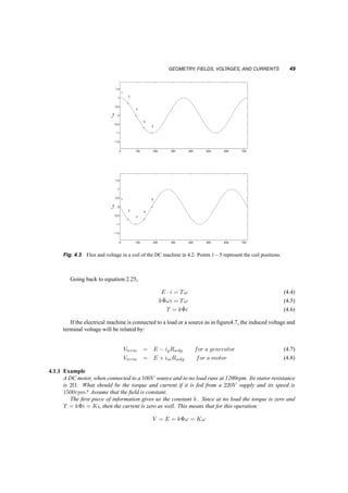 48 CONCEPTS OF ELECTRICAL MACHINES; DC MOTORS 
+ 
+ 
+ 
+ 
+ 
1 
2 
3 
4 
5 
Fig. 4.1 Geometry of an elementary DC motor 
+ 
+ 
+ 
+ 
+ 
1 2 3 4 5 
Fig. 4.2 Flux through a coil of a rotating DC machine 
Since the flux linking the coil changes with time, then a voltage will be induced in this coil, vcoil, 
vcoil = d¸ 
dt 
= ¡^© 
! sin (!t) (4.2) 
shown in the second graph of figure 4.3. The points marked there correspond to the position of the 
rotor in figure4.2. 
This alternating voltage has to somehow be rectified, since this is a DC machine. Although this 
can be done electronically, a very old mechanical method exists. The coil is connected not to the DC 
source or load, but to two ring segments, solidly attached to it and the rotor, and hence rotating with 
it. Two ‘brushes’, i.e. conducting pieces of material (often carbon/copper) are stationary and sliding 
on these ring segments as shown in figure 4.4 
The structure of the ring segments is called a commutator. As it rotates, the brushes make contact 
with the opposite segments just as the induced voltage goes through zero and switches sign. 
Figure 4.5 shows the induced voltage and the terminal voltage seen at the voltmeter of figure 4.4. 
If a number of coils are placed on the rotor, as shown in figure 4.6, each connected to a commutator 
segment, the total induced voltage to the coils, E will be: 
E = k^©! (4.3) 
where k is proportional to the number of coils. 
 