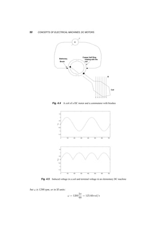 GEOMETRY, FIELDS, VOLTAGES, AND CURRENTS 49 
0 100 200 300 400 500 600 700 
1.5 
1 
0.5 
0 
lcoil 
−0.5 
−1 
−1.5 
1 
2 
3 
4 
5 
0 100 200 300 400 500 600 700 
1.5 
1 
0.5 
0 
vcoil 
−0.5 
−1 
−1.5 
1 
2 
3 
4 
5 
Fig. 4.3 Flux and voltage in a coil of the DC machine in 4.2. Points 1 – 5 represent the coil positions. 
Going back to equation 2.25, 
E ¢ i = T! (4.4) 
k^©!i = T! (4.5) 
T = k^©i (4.6) 
If the electrical machine is connected to a load or a source as in figure4.7, the induced voltage and 
terminal voltage will be related by: 
Vterm = E ¡ igRwdg for a generator (4.7) 
Vterm = E + imRwdg for a motor (4.8) 
4.1.1 Example 
A DC motor, when connected to a 100V source and to no load runs at 1200rpm. Its stator resistance 
is 2­. What should be the torque and current if it is fed from a 220V supply and its speed is 
1500rpm? Assume that the field is constant. 
The first piece of information gives us the constant k. Since at no load the torque is zero and 
T = k©i = Ki, then the current is zero as well. This means that for this operation: 
V = E = k©! = K! 
 
