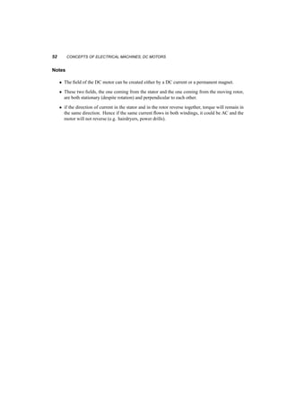 GEOMETRY, FIELDS, VOLTAGES, AND CURRENTS 51 
+ 
+ 
+ 
+ 
+ 
+ 
+ 
+ 
+ 
- 
- 
- 
- 
- 
- 
- 
- 
- 
Fig. 4.6 Coils on the rotor of DC machine 
wdg 
R 
Load 
or 
Source 
i 
m 
g 
i 
E 
Fig. 4.7 Circuit with a DC machine 
And 
100V = K ¢ 125:66 ) K = 0:796V s 
At the operating point of interest: 
!o = 1500rpm = 1500 
2¼ 
60 
= 157:08rad=s ) E = K! = 125V 
For a motor: 
V = E + IR 
) 220 = 125 + I ¢ 2­ 
) I = 47:5A 
) T = KI = 37:81Nm 
 