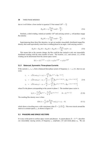STATOR WINDINGS AND RESULTING FLUX DENSITY 57 
Fig. 5.6 Sketch of the flux in the airgap 
0 90 180 270 360 
1 
0 
ns(q) 
−1 
0 90 180 270 360 
1 
0 
−1 
q 
Bg(q) 
Fig. 5.7 Turns density on the stator and air gap flux density vs. µ 
changes in time and space. The nodes of the wave, where the flux density is zero, will remain at 900 
and 2700, while the extrema of the flux will remain at 00 and 1800. 
Consider now an additional winding, identical to the first, but rotated with respect to it by 1200. 
For a current in this winding we’ll get a similar airgap flux density as before, but with nodes at 
900 +1200 and at 2700 +1200. If a current i2 is flowing in this winding, then the airgap flux density 
 