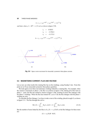 PHASORS AND SPACE VECTORS 59 
0 90 180 270 360 
1 
0 
−1 
q 
Bgq) 
t1 t2 t3 
Fig. 5.8 Airgap flux density profile, t3  t2  t1 
reconstruct the sinusoid from the phasor: 
i(t) = 
p 
2 
2 
£ 
Iej!t + I¤e¡j!t¤ 
= 
p 
2I cos(!t + Á0) =  
¡ 
Iej!t¢ 
(5.12) 
Although rotation is implicit in the definition of the phasor, no rotation is described by it. 
On the other hand, the definition of a current space vector requires three currents that sum to 
zero. These currents are implicitly in windings symmetrically placed, but the currents themselves 
are not necessarily sinusoidal. Generally the amplitude and angle of the space vector changes with 
time, but no specific pattern is a priori defined. We can reconstruct the three currents that constitute 
the space vector from equation 5.3. 
When these constituent currents form a balanced, symmetric system, of frequency !s, then the 
resultant space vector is of constant amplitude, rotating at constant speed. In that case, the relationship 
between the phasor of one current and the space vector is shown in equation 5.10. 
5.3.1 Example 
p 
2A. Choose 
Let us take three balanced sinusoidal currents with amplitude 1, i.e. rms value of 1= 
an initial phase angle such that: 
i1(t) = 1 cos(!t)A 
i2(t) = 1 cos(!t ¡ 2¼=3)A 
i2(t) = 1 cos(!t ¡ 4¼=3)A 
When !t = 0, as shown in figure 5.9a, 
i1 = 1A 
i2 = ¡0:5A 
i3 = ¡0:5A 
 