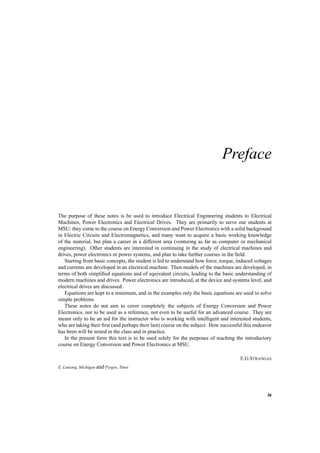 Preface 
The purpose of these notes is be used to introduce Electrical Engineering students to Electrical 
Machines, Power Electronics and Electrical Drives. They are primarily to serve our students at 
MSU: they come to the course on Energy Conversion and Power Electronics with a solid background 
in Electric Circuits and Electromagnetics, and many want to acquire a basic working knowledge 
of the material, but plan a career in a different area (venturing as far as computer or mechanical 
engineering). Other students are interested in continuing in the study of electrical machines and 
drives, power electronics or power systems, and plan to take further courses in the field. 
Starting from basic concepts, the student is led to understand how force, torque, induced voltages 
and currents are developed in an electrical machine. Then models of the machines are developed, in 
terms of both simplified equations and of equivalent circuits, leading to the basic understanding of 
modern machines and drives. Power electronics are introduced, at the device and systems level, and 
electrical drives are discussed. 
Equations are kept to a minimum, and in the examples only the basic equations are used to solve 
simple problems. 
These notes do not aim to cover completely the subjects of Energy Conversion and Power 
Electronics, nor to be used as a reference, not even to be useful for an advanced course. They are 
meant only to be an aid for the instructor who is working with intelligent and interested students, 
who are taking their first (and perhaps their last) course on the subject. How successful this endeavor 
has been will be tested in the class and in practice. 
In the present form this text is to be used solely for the purposes of teaching the introductory 
course on Energy Conversion and Power Electronics at MSU. 
E.G.STRANGAS 
E. Lansing, Michigan and Pyrgos, Tinos 
ix 
 
