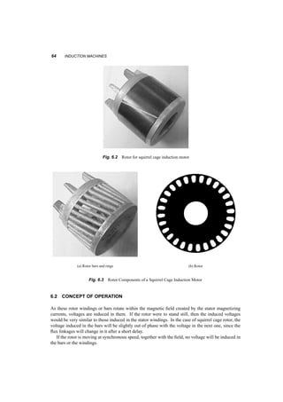 6 
Induction Machines 
Induction machines are often described as the ‘workhorse of industry’. This clic`e reflects the reality 
of the qualities of these machines. They are cheap to manufacture, rugged and reliable and find their 
way in most possible applications. Variable speed drives require inexpensive power electronics and 
computer hardware, and allowed induction machines to become more versatile. In particular, vector 
or field­oriented 
control allows induction motors to replace DC motors in many applications 
6.1 DESCRIPTION 
The stator of an induction machine is a typical three­phase 
one, as described in the previous chapter. 
The rotor can be one of two major types. Either a) it is wound in a fashion similar to that of the stator 
with the terminals led to slip rings on the shaft, as shown in figure 6.1, or b) it is made with shorted 
Shaft 
Rings 
Rotor 
Slip 
Fig. 6.1 Wound rotor slip rings and connections 
bars. Figure 6.2 shows the rotor of such a machine, while figures 6.3 show the shorted bars and the 
laminations. 
The picture of the rotor bars is not easy to obtain, since the bars are formed by casting aluminum 
in the openings of the rotor laminations. In this case the iron laminations were chemically removed. 
63 
 