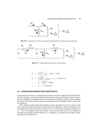 70 INDUCTION MACHINES 
T 
w0 
w s 
Fig. 6.11 Torque­speed 
characteristic near synchronous speed 
We notice in 6.11 that when the speed exceeds synchronous, the torque produced by the machine 
is of opposite direction than the speed, i.e. the machine operates as a generator, developing a torque 
opposite to the rotation (counter torque) and transferring power from the shaft to the electrical system. 
We already know the relationship of the magnetizing current, Ism to the induced voltage Esm 
through our analysis of the three­phase 
windings. Let us now relate the currents ir and isr with the 
same induced voltage. 
The current density on the rotor conducting sheet 
¡!J 
is related to the value of the airgap flux 
density 
¡!B 
g through: 
¡!J 
= 
1 
½ 
(!s ¡ !0) 
¡!B 
g (6.12) 
This current density corresponds to a space vector ir that is opposite to the isr in the stator. This 
current space vector will correspond to the same current density: 
J = isrNs 
1 
r d 
(6.13) 
while the stator voltage es is also related to the flux density Bg. Its amplitude is: 
es = !s 
¼ 
2NslrBg (6.14) 
Finally, substituting into 6.12, and relating phasors instead of space vectors, we obtain: 
Es = RR 
!s 
!s ¡ !o 
Isr (6.15) 
Using this formulation we arrive at the formula for the torque: 
T = 3E2 
s 
!s 
1 
RR 
!s ¡ !0 
!s 
= 3 
¤2s 
RR 
!r = 
3Pg 
!s 
(6.16) 
where ¤ = (Es=!s)) Here Pg is the power transferred to the resistance RR 
!s 
!s¡!0 
, through the 
airgap. Of this power a portion is converted to mechanical power represented by losses on resistance 
RR 
!0 
!s¡!0 
, and the remaining is losses in the rotor resistance, represented by the losses on resistance 
RR. Figure 6.12 shows this split in the equivalent circuit. Note that the resistance RR 
!0 
!s¡!0 
can be 
negative, indicating that mechanical power is absorbed in the induction machine. 
6.4.1 Example 
A 2­pole 
three­phase 
induction motor is connected in Y and is fed from a 60Hz, 208V (l¡l) system. 
Its equivalent one­phase 
rotor resistance is RR = 0:1125­. At what speed and slip is the developed 
torque 28Nm? 
 