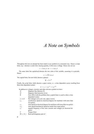 A Note on Symbols 
Throughout this text an attempt has been made to use symbols in a consistent way. Hence a script 
letter, say v denotes a scalar time varying quantity, in this case a voltage. Hence one can see 
v = 5 sin !t or v = ^v sin !t 
The same letter but capitalized denotes the rms value of the variable, assuming it is periodic. 
Hence: 
v = 
p 
2V sin!t 
The capital letter, but now bold, denotes a phasor: 
V = V ejµ 
Finally, the script letter, bold, denotes a space vector, i.e. a time dependent vector resulting from 
three time dependent scalars: 
v = v1 + v2ej° + v3ej2° 
In addition to voltages, currents, and other obvious symbols we have: 
B Magnetic flux Density (T) 
H Magnetic filed intensity (A/m) 
© Flux (Wb) (with the problem that a capital letter is used to show a time 
dependent scalar) 
¸, ¤, ¸ flux linkages (of a coil, rms, space vector) 
!s synchronous speed (in electrical degrees for machines with more than 
two­poles) 
!o rotor speed (in electrical degrees for machines with more than two­poles) 
!m rotor speed (mechanical speed no matter how many poles) 
!r angular frequency of the rotor currents and voltages (in electrical de­grees) 
T Torque (Nm) 
<(¢), =(¢) Real and Imaginary part of ¢ 
x 
 