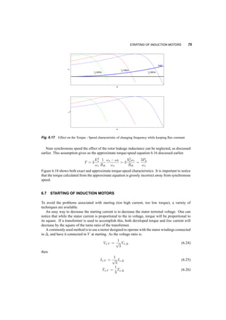 74 INDUCTION MACHINES 
w 
T 
RR=r1 RR=2*r1 
w 
I 
RR=r1 
RR=2*r1 
Fig. 6.16 Effect of changing rotor resistance on the torque­speed 
and current speed characteristic 
If we neglect the stator resistance we can easily show that the general formula for the torque 
becomes: 
T = Tmax 
2 
s 
sTmax 
+ sTmax 
s 
(6.21) 
If we neglect both the stator resistance and the magnetizing inductance, we can develop simple 
formulae for Tmax and !Tmax. To do so we have to assume operation near synchronous speed, 
where that value of RR 
!s 
!s¡!o 
is much larger than !sLlr. 
!Tmax = !s ¡ 
RR 
Llr + Lls 
(6.22) 
Tmax ' 
3 
2 
µ 
Vs 
!s 
¶2 1 
RR 
(!s ¡ !Tmax) = 
3 
2 
µ 
Vs 
!s 
¶2 1 
Lls + Llr 
(6.23) 
We notice here that the slip frequency at this torque, !r = !s ¡ !Tmax, for a constant flux 
¤s = Es 
!s 
is independent of frequency and proportional to the resistance RR. We already know 
that this resistance is proportional to the rotor resistance, so if the rotor resistance is increased, the 
torque­speed 
characteristic is shifted to the left, as shown in figure 6.16. 
If we have convenient ways to increase the rotor resistance, we can increase the starting torque, 
while decreasing the starting current. Increasing the rotor resistance can be easily accomplished in a 
wound­rotor 
machine, and more complex in squirrel cage motor, by using double or deep rotor bars. 
In the formulae developed we notice that the maximum torque is a function of the flux. This 
means that we can change the frequency of the stator voltage, but as long as the voltage amplitude 
changes so that the flux stays the same, the maximum torque will also stay the same. Figure 6.17 
shows this. This is called Constant Volts per Hertz Operation and it is a first approach to controlling 
the speed of the motor through its supply. 
 