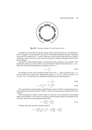 76 INDUCTION MACHINES 
w 
T 
0 w ws maxT 
Fig. 6.18 Exact and approximate torque­speed 
characteristics 
- 
+ 
D V 
I 
+ 
VsY 
ll 
V 
- 
ll 
I line,Y 
sY 
s 
+ 
V 
s 
- 
I 
I 
D 
lineD 
+ 
Fig. 6.19 Y ­ 
Delta starting of an induction motor 
But in a ¢ connection, Iline = 
p 
3Iph, leading to: 
Iline;Y = 
1 
3Iline;¢ (6.27) 
Once the machine has approached the desired operating point, we can reconfigure the connection 
to ¢, and provide better efficiency. 
This decrease in current is often adequate to allow a motor to start at low load starting torque. 
Using a variable frequency and voltage supply we can comfortably increase the starting torque, as 
shown in figure 6.17, while decreasing the starting current. 
6.8 MULTIPLE POLE PAIRS 
If we consider that an induction machine will operate close to synchronous speed (3000rpm for 50Hz 
and 3600rpm for 60Hz) we may find that the speed of the machine is too high for an application. 
If we recall the pictures of the flux in AC machines we have seen, we can notice that the flux has a 
relatively long path to travel in the stator making the stator heavy and lossy. 
 