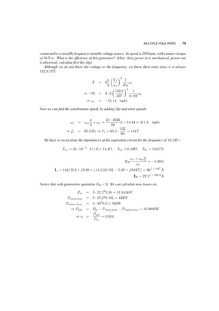 78 INDUCTION MACHINES 
while the previously developed formulas for maximum torque will become: 
Tmax = 3p 
2 
1 
2!s 
V 2 
Th 
RTh + 
q 
R2T 
h + (XTh + Xlr)2 
(6.32) 
and 
Tmax ' 
3 
2 
p 
2 
µ 
Vs 
!s 
¶2 1 
RR 
(!s ¡ !Tmax) = 
3 
2 
p 
2 
µ 
Vs 
!s 
¶2 1 
Lls + Llr 
(6.33) 
6.8.1 Example 
A 3­phase 
2­pole 
induction motor is rated 190V , 60Hz, it is connected in Y , and has Rr = 6:6­, 
Rs = 3:1­, XM = 190­, Xlr = 10­, and Xls = 3­. Calculate the motor starting torque, starting 
current and starting power factor under rated voltage. What will be the current and power factor if 
no load is connected to the shaft? 
1. At starting s = 1: 
Is = 
190 
p 
3 
= f[3:1 + j3] + j190jj(6:6 + j10)g = 7:066 ¡54:50 
A 
IR = Is 
j190 
6:6 + j10 + j190 
= 6:76 ¡52:60 
A 
T = 3Pgap 
!s 
p 
2 
= 3 
6:72 ¢ 6:6 
377 
2 
2 
= 2:36Nm 
2. Under no load the speed is synchronous and s = 0: 
Is = 110= [3:1 + j3 + j190] = 0:576 ¡89:10 
A 
Is = 0:57A 
pf = 0:016lagging 
6.8.2 Example 
A 3­phase 
2­pole 
induction motor is rated 190V , 60Hz it is connected in Y , and has Rr = 6:6­, 
Rs = 3:1­, XM = 190­, Xlr = 10­, and Xls = 3­. It is operating from a variable speed ­variable 
frequency source at a speed of 1910rpm, under a constant V=f policy and the developed 
torque is 0:8Nm. What is the voltage and frequency of the source? (Hint: Calculate first the slip). 
The ratio Vs=!s stays 110=377. 
T = p 
2 
3 
µ 
Vs 
!s 
¶2 1 
RR 
!r 
0:8 = 1 ¢ 3 
µ 
110 
377 
¶2 1 
6:6!r ) !r = 20:65 rad/s 
!s = !m 
p 
2 
+ !R = 220:66 rad 
s 
) fs = 35Hz ) Vs = 220:66 
110 
377 
= 64:4V or 110Vl¡l 
6.8.3 Example 
A 3­phase 
4­pole 
induction machine is rated 230V , 60Hz. It is connected in Y and it has Rr = 
0:191­, Rs = 0:2­, LM = 35mH, Llr = 1:5mH, and Lls = 1:2mH. It is operated as a generator 
 