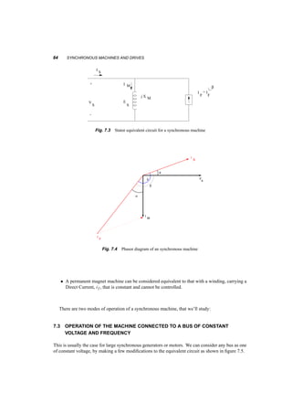 EQUIVALENT CIRCUIT 83 
Fig. 7.2 Possible magnet placements in PMAC motors 
where Is is the rms current of one phase. The stator current space vector will have an instantaneous 
angle, 
Áis = !st + Áis0 (7.4) 
The airgap flux then is produced by both these current space vectors (rotor and stator). This flux 
induces in the stator windings a voltage, es. In quasi steady­state 
everything is sinusoidal and the 
voltage space vector corresponds to three phase voltages E1, E2, E3. In this case we can create an 
equivalent circuit for the stator, 7.3. Here IF is the stator AC current, that if it were to flow in the 
stator windings would have the same effects as the rotor current, if . In our analysis we can use as 
reference either the stator voltage, Vs, or the stator current, Is. Figure 7.4. There are some angles 
to notice in this figure. We call µ the power factor angle, i.e. the angle between Is and Vs. We call 
¯, the angle between Vs and IF, and power angle, ±, that between IF and IS. 
A few relationships to notice here: 
² The space vector of the voltages induced in the stator, es, is 900 ahead of the magnetizing 
current space vector, iM. This is so since iM is what causes all the airgap flux that links the 
stator and induces es. For a given frequency, the amplitude of this voltage, es, is proportional 
to the current iM. 
 