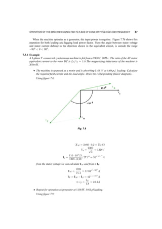 86 SYNCHRONOUS MACHINES AND DRIVES 
Motor Generator 
b 
T 
−p −p/2 p/2 
Fig. 7.6 Torque and angle ¯ in a synchronous motor 
V 
S1 
F3 
I 
S3 
I 
S2 
I 
F2 
I 
F1 
I 
I 
M 
I 
s 
(a) Varying the field current in a Synchronous motor 
under constant Power 
S3 
I 
F2 
F3 
I 
I 
F1 
I 
M 
I 
S1 
I 
S2 
I 
s 
V 
I 
G1 
(b) Varying the field current in a Synchronous Gener­ator 
under constant Power 
Fig. 7.7 
It is clear from figure 7.7a that once the field current has exceeded a value specific to the power 
level, the power factor becomes leading and the machine produces reactive power. This is different 
from the operation of an induction machine, which always absorbs reactive power. 
 