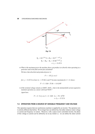 OPERATION OF THE MACHINE CONNECTED TO A BUS OF CONSTANT VOLTAGE AND FREQUENCY 87 
When the machine operates as a generator, the input power is negative. Figure 7.7b shows this 
operation for both leading and lagging load power factor. Here the angle between stator voltage 
and stator current defined in the direction shown in the equivalent circuit, is outside the range 
¡900  µ  900. 
7.3.1 Example 
A 3­phase 
Y ­connected 
synchronous machine is fed from a 2300V , 60Hz. The ratio of the AC stator 
equivalent current to the rotor DC is IF =if = 1:8 The magnetizing inductance of the machine is 
200mH. 
² The machine is operated as a motor and is absorbing 110kW at 0:89 p.f. leading. Calculate 
the required field current and the load angle. Draw the corresponding phasor diagrams. 
Using figure 7.8: 
I 
I 
M 
I 
s 
V 
S 
F 
-131 0 
27.10 
Fig. 7.8 
XM = 2¼60 ¢ 0:2 = 75:4­ 
Vs = 
2300 
p 
3 
= 1328V 
Is = 
110 ¢ 103=3 
1328 ¢ 0:89 
6 27:10 = 316 27:10 
A 
from the stator voltage we can calculate IM and from it IF . 
IM = 
1328 
75:4 
= 17:626 ¡900 
A 
IF = IM ¡ IS = 426 ¡1310 
A 
) if = IF 
1:8 
= 23:4A 
² Repeat for operation as generator at 110kW, 0:82 pf leading. 
Using figure 7.9: 
 