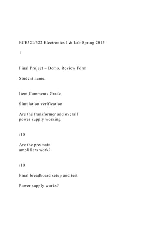 ECE321/322 Electronics I & Lab Spring 2015
1
Final Project – Demo. Review Form
Student name:
Item Comments Grade
Simulation verification
Are the transformer and overall
power supply working
/10
Are the pre/main
amplifiers work?
/10
Final breadboard setup and test
Power supply works?
 