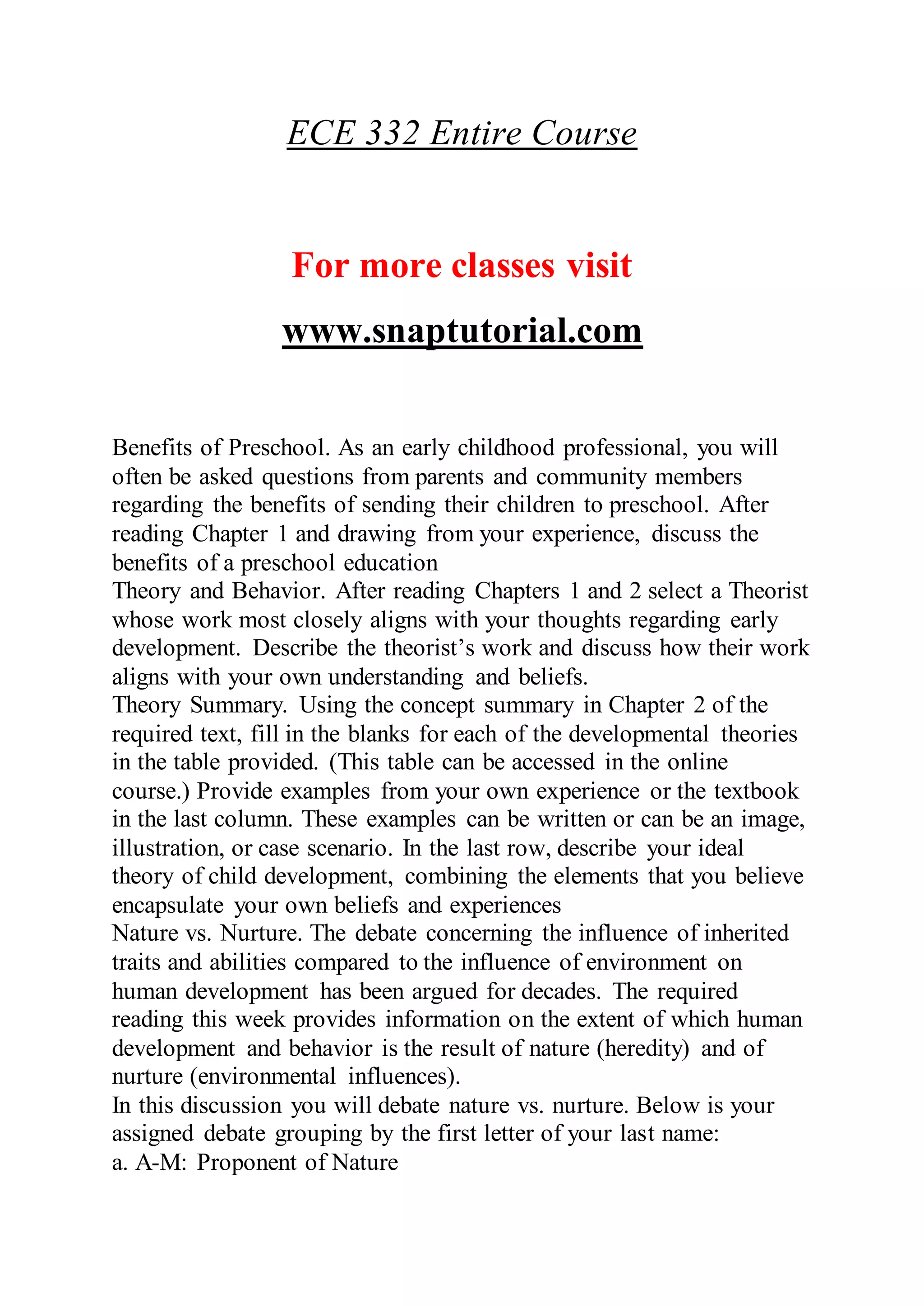 ECE 332 Entire Course
For more classes visit
www.snaptutorial.com
Benefits of Preschool. As an early childhood professional, you will
often be asked questions from parents and community members
regarding the benefits of sending their children to preschool. After
reading Chapter 1 and drawing from your experience, discuss the
benefits of a preschool education
Theory and Behavior. After reading Chapters 1 and 2 select a Theorist
whose work most closely aligns with your thoughts regarding early
development. Describe the theorist’s work and discuss how their work
aligns with your own understanding and beliefs.
Theory Summary. Using the concept summary in Chapter 2 of the
required text, fill in the blanks for each of the developmental theories
in the table provided. (This table can be accessed in the online
course.) Provide examples from your own experience or the textbook
in the last column. These examples can be written or can be an image,
illustration, or case scenario. In the last row, describe your ideal
theory of child development, combining the elements that you believe
encapsulate your own beliefs and experiences
Nature vs. Nurture. The debate concerning the influence of inherited
traits and abilities compared to the influence of environment on
human development has been argued for decades. The required
reading this week provides information on the extent of which human
development and behavior is the result of nature (heredity) and of
nurture (environmental influences).
In this discussion you will debate nature vs. nurture. Below is your
assigned debate grouping by the first letter of your last name:
a. A-M: Proponent of Nature
 