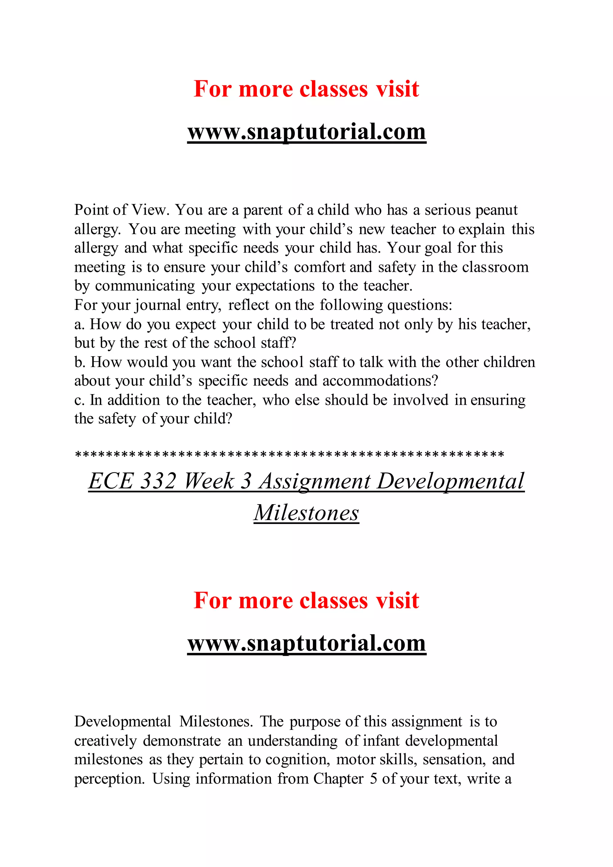 For more classes visit
www.snaptutorial.com
Point of View. You are a parent of a child who has a serious peanut
allergy. You are meeting with your child’s new teacher to explain this
allergy and what specific needs your child has. Your goal for this
meeting is to ensure your child’s comfort and safety in the classroom
by communicating your expectations to the teacher.
For your journal entry, reflect on the following questions:
a. How do you expect your child to be treated not only by his teacher,
but by the rest of the school staff?
b. How would you want the school staff to talk with the other children
about your child’s specific needs and accommodations?
c. In addition to the teacher, who else should be involved in ensuring
the safety of your child?
*****************************************************
ECE 332 Week 3 Assignment Developmental
Milestones
For more classes visit
www.snaptutorial.com
Developmental Milestones. The purpose of this assignment is to
creatively demonstrate an understanding of infant developmental
milestones as they pertain to cognition, motor skills, sensation, and
perception. Using information from Chapter 5 of your text, write a
 