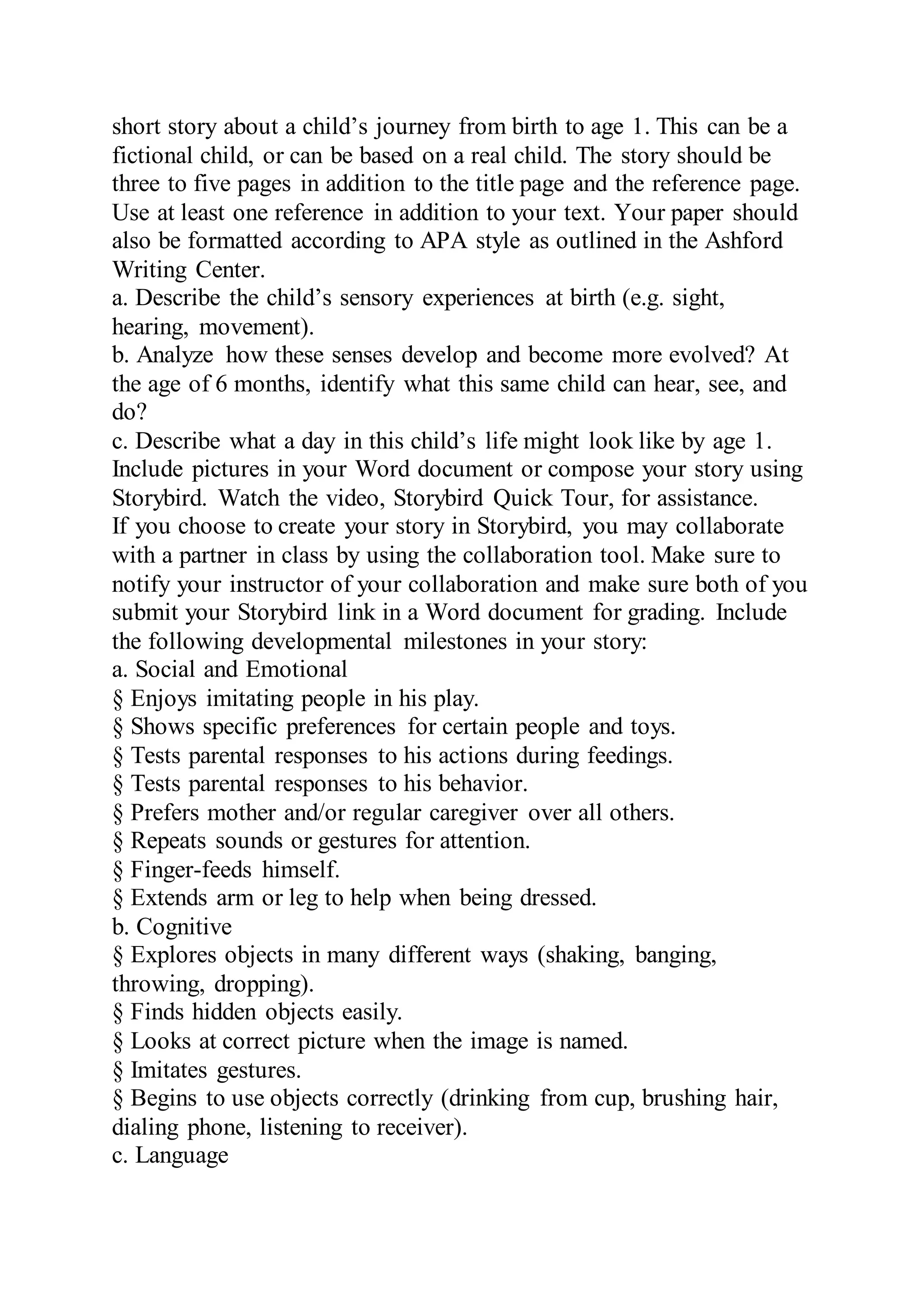 short story about a child’s journey from birth to age 1. This can be a
fictional child, or can be based on a real child. The story should be
three to five pages in addition to the title page and the reference page.
Use at least one reference in addition to your text. Your paper should
also be formatted according to APA style as outlined in the Ashford
Writing Center.
a. Describe the child’s sensory experiences at birth (e.g. sight,
hearing, movement).
b. Analyze how these senses develop and become more evolved? At
the age of 6 months, identify what this same child can hear, see, and
do?
c. Describe what a day in this child’s life might look like by age 1.
Include pictures in your Word document or compose your story using
Storybird. Watch the video, Storybird Quick Tour, for assistance.
If you choose to create your story in Storybird, you may collaborate
with a partner in class by using the collaboration tool. Make sure to
notify your instructor of your collaboration and make sure both of you
submit your Storybird link in a Word document for grading. Include
the following developmental milestones in your story:
a. Social and Emotional
§ Enjoys imitating people in his play.
§ Shows specific preferences for certain people and toys.
§ Tests parental responses to his actions during feedings.
§ Tests parental responses to his behavior.
§ Prefers mother and/or regular caregiver over all others.
§ Repeats sounds or gestures for attention.
§ Finger-feeds himself.
§ Extends arm or leg to help when being dressed.
b. Cognitive
§ Explores objects in many different ways (shaking, banging,
throwing, dropping).
§ Finds hidden objects easily.
§ Looks at correct picture when the image is named.
§ Imitates gestures.
§ Begins to use objects correctly (drinking from cup, brushing hair,
dialing phone, listening to receiver).
c. Language
 