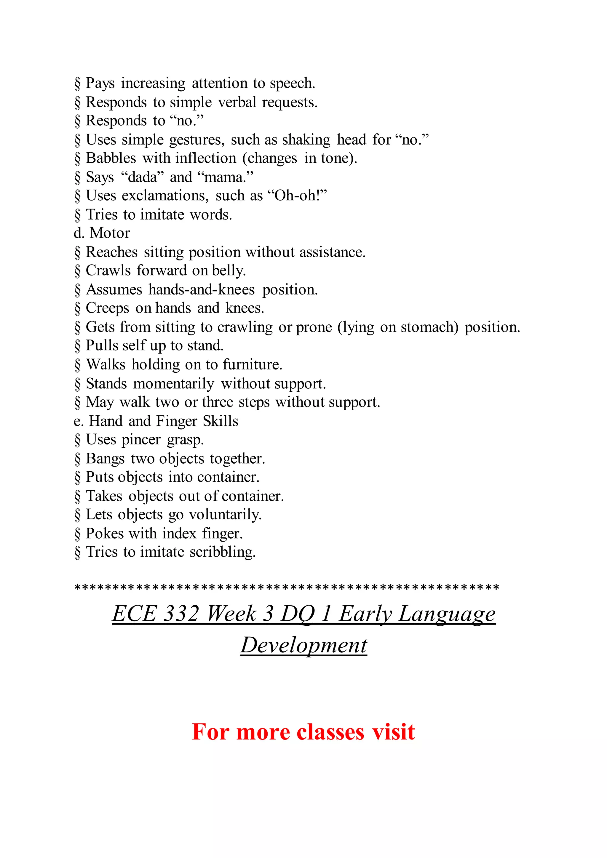 § Pays increasing attention to speech.
§ Responds to simple verbal requests.
§ Responds to “no.”
§ Uses simple gestures, such as shaking head for “no.”
§ Babbles with inflection (changes in tone).
§ Says “dada” and “mama.”
§ Uses exclamations, such as “Oh-oh!”
§ Tries to imitate words.
d. Motor
§ Reaches sitting position without assistance.
§ Crawls forward on belly.
§ Assumes hands-and-knees position.
§ Creeps on hands and knees.
§ Gets from sitting to crawling or prone (lying on stomach) position.
§ Pulls self up to stand.
§ Walks holding on to furniture.
§ Stands momentarily without support.
§ May walk two or three steps without support.
e. Hand and Finger Skills
§ Uses pincer grasp.
§ Bangs two objects together.
§ Puts objects into container.
§ Takes objects out of container.
§ Lets objects go voluntarily.
§ Pokes with index finger.
§ Tries to imitate scribbling.
*****************************************************
ECE 332 Week 3 DQ 1 Early Language
Development
For more classes visit
 