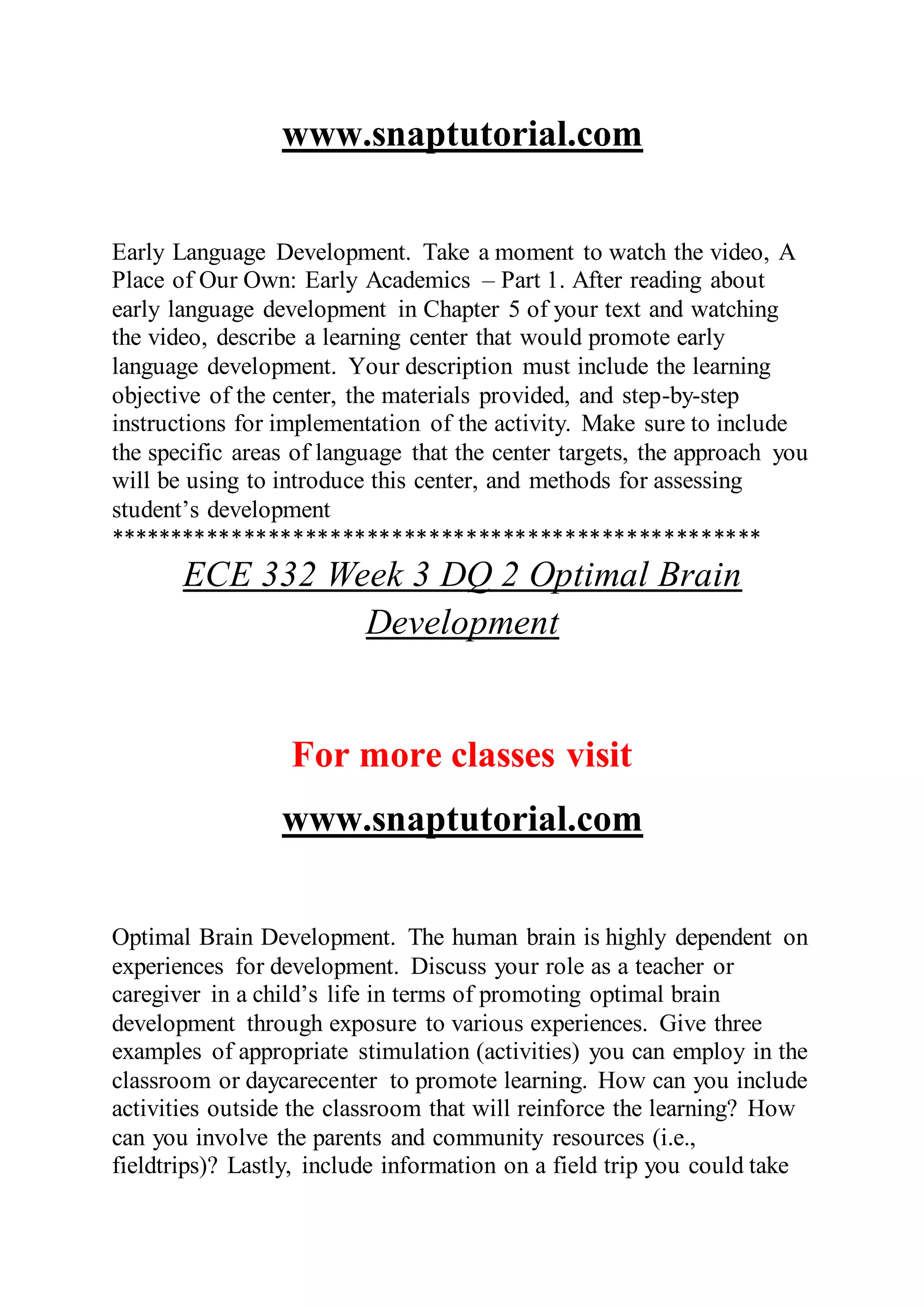 www.snaptutorial.com
Early Language Development. Take a moment to watch the video, A
Place of Our Own: Early Academics – Part 1. After reading about
early language development in Chapter 5 of your text and watching
the video, describe a learning center that would promote early
language development. Your description must include the learning
objective of the center, the materials provided, and step-by-step
instructions for implementation of the activity. Make sure to include
the specific areas of language that the center targets, the approach you
will be using to introduce this center, and methods for assessing
student’s development
*****************************************************
ECE 332 Week 3 DQ 2 Optimal Brain
Development
For more classes visit
www.snaptutorial.com
Optimal Brain Development. The human brain is highly dependent on
experiences for development. Discuss your role as a teacher or
caregiver in a child’s life in terms of promoting optimal brain
development through exposure to various experiences. Give three
examples of appropriate stimulation (activities) you can employ in the
classroom or daycarecenter to promote learning. How can you include
activities outside the classroom that will reinforce the learning? How
can you involve the parents and community resources (i.e.,
fieldtrips)? Lastly, include information on a field trip you could take
 
