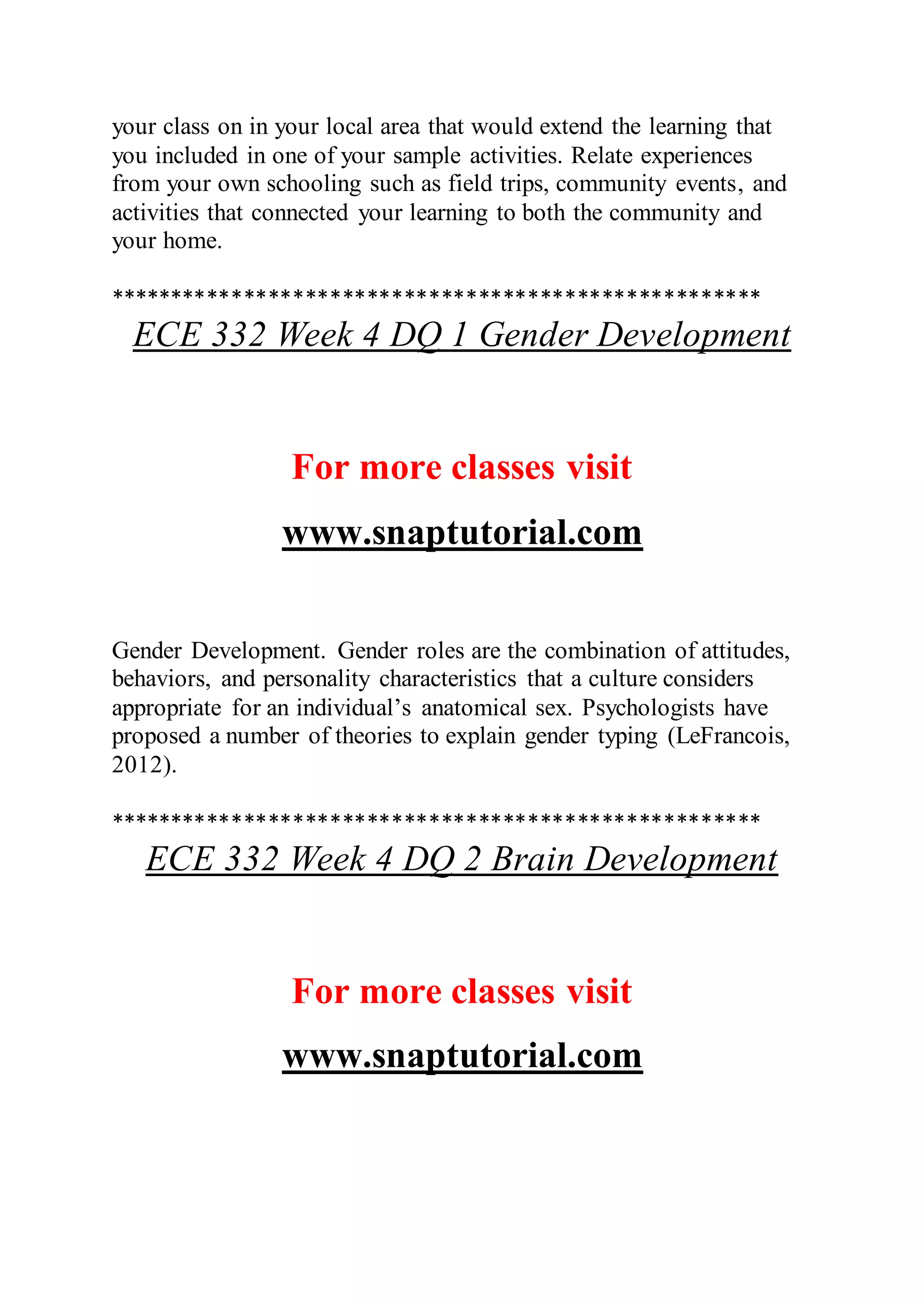 your class on in your local area that would extend the learning that
you included in one of your sample activities. Relate experiences
from your own schooling such as field trips, community events, and
activities that connected your learning to both the community and
your home.
*****************************************************
ECE 332 Week 4 DQ 1 Gender Development
For more classes visit
www.snaptutorial.com
Gender Development. Gender roles are the combination of attitudes,
behaviors, and personality characteristics that a culture considers
appropriate for an individual’s anatomical sex. Psychologists have
proposed a number of theories to explain gender typing (LeFrancois,
2012).
*****************************************************
ECE 332 Week 4 DQ 2 Brain Development
For more classes visit
www.snaptutorial.com
 