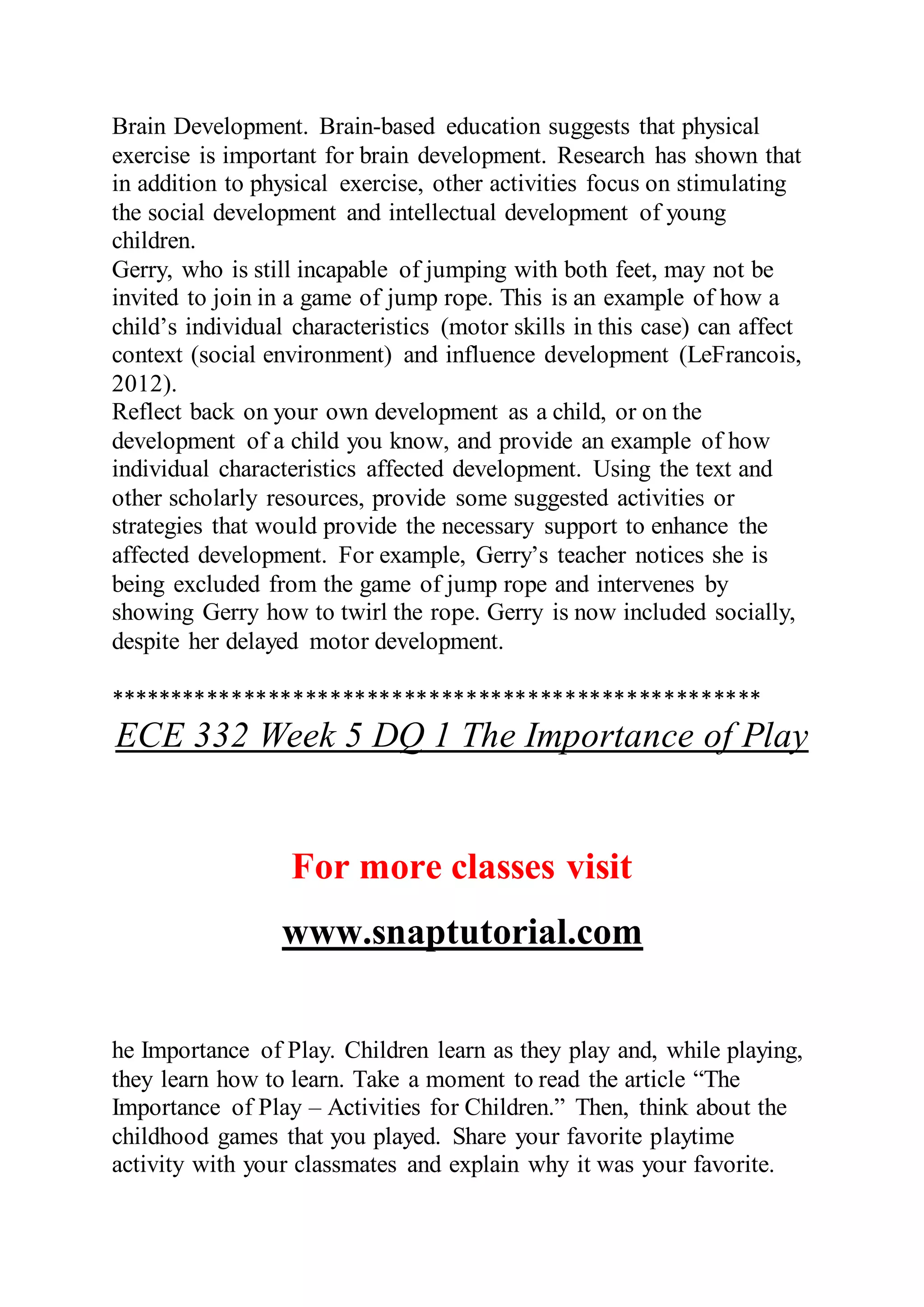 Brain Development. Brain-based education suggests that physical
exercise is important for brain development. Research has shown that
in addition to physical exercise, other activities focus on stimulating
the social development and intellectual development of young
children.
Gerry, who is still incapable of jumping with both feet, may not be
invited to join in a game of jump rope. This is an example of how a
child’s individual characteristics (motor skills in this case) can affect
context (social environment) and influence development (LeFrancois,
2012).
Reflect back on your own development as a child, or on the
development of a child you know, and provide an example of how
individual characteristics affected development. Using the text and
other scholarly resources, provide some suggested activities or
strategies that would provide the necessary support to enhance the
affected development. For example, Gerry’s teacher notices she is
being excluded from the game of jump rope and intervenes by
showing Gerry how to twirl the rope. Gerry is now included socially,
despite her delayed motor development.
*****************************************************
ECE 332 Week 5 DQ 1 The Importance of Play
For more classes visit
www.snaptutorial.com
he Importance of Play. Children learn as they play and, while playing,
they learn how to learn. Take a moment to read the article “The
Importance of Play – Activities for Children.” Then, think about the
childhood games that you played. Share your favorite playtime
activity with your classmates and explain why it was your favorite.
 
