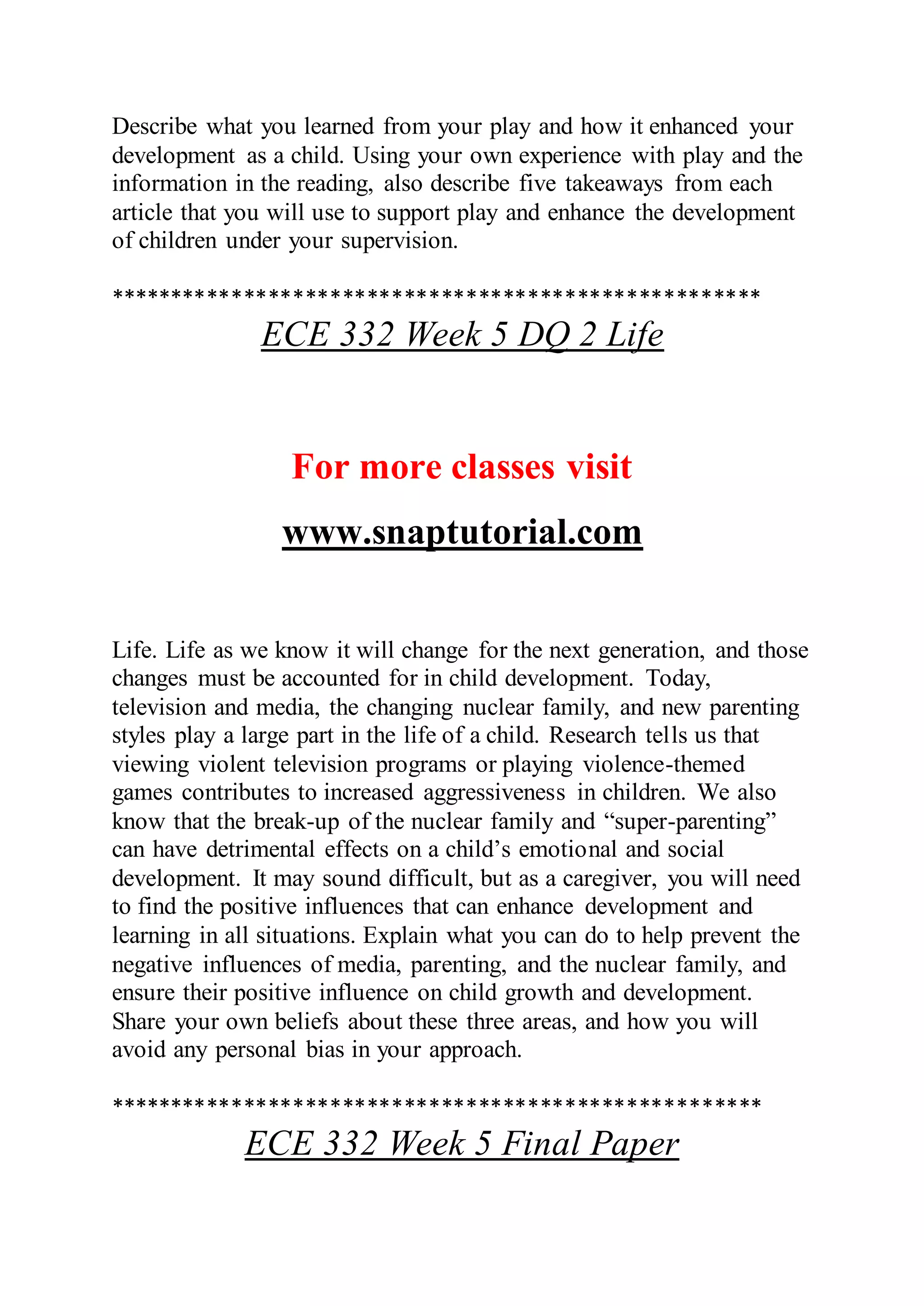 Describe what you learned from your play and how it enhanced your
development as a child. Using your own experience with play and the
information in the reading, also describe five takeaways from each
article that you will use to support play and enhance the development
of children under your supervision.
*****************************************************
ECE 332 Week 5 DQ 2 Life
For more classes visit
www.snaptutorial.com
Life. Life as we know it will change for the next generation, and those
changes must be accounted for in child development. Today,
television and media, the changing nuclear family, and new parenting
styles play a large part in the life of a child. Research tells us that
viewing violent television programs or playing violence-themed
games contributes to increased aggressiveness in children. We also
know that the break-up of the nuclear family and “super-parenting”
can have detrimental effects on a child’s emotional and social
development. It may sound difficult, but as a caregiver, you will need
to find the positive influences that can enhance development and
learning in all situations. Explain what you can do to help prevent the
negative influences of media, parenting, and the nuclear family, and
ensure their positive influence on child growth and development.
Share your own beliefs about these three areas, and how you will
avoid any personal bias in your approach.
*****************************************************
ECE 332 Week 5 Final Paper
 