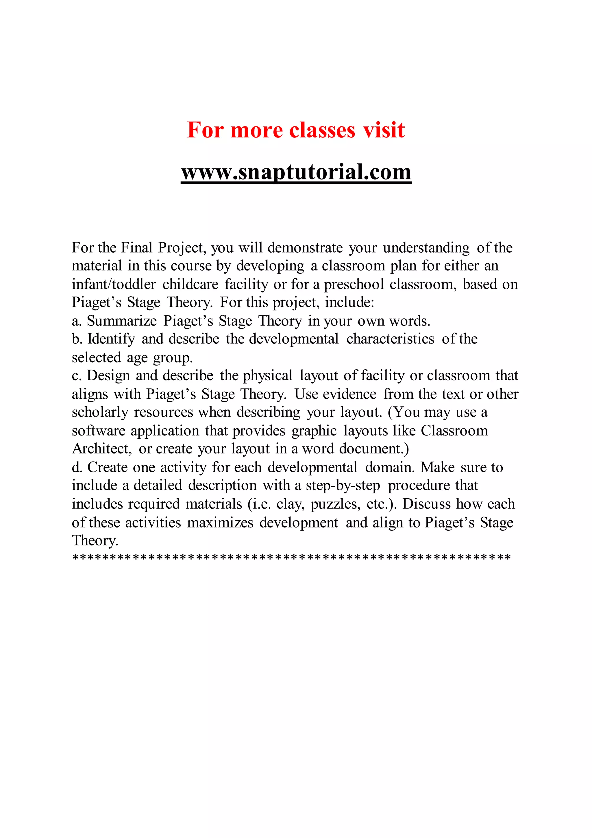 For more classes visit
www.snaptutorial.com
For the Final Project, you will demonstrate your understanding of the
material in this course by developing a classroom plan for either an
infant/toddler childcare facility or for a preschool classroom, based on
Piaget’s Stage Theory. For this project, include:
a. Summarize Piaget’s Stage Theory in your own words.
b. Identify and describe the developmental characteristics of the
selected age group.
c. Design and describe the physical layout of facility or classroom that
aligns with Piaget’s Stage Theory. Use evidence from the text or other
scholarly resources when describing your layout. (You may use a
software application that provides graphic layouts like Classroom
Architect, or create your layout in a word document.)
d. Create one activity for each developmental domain. Make sure to
include a detailed description with a step-by-step procedure that
includes required materials (i.e. clay, puzzles, etc.). Discuss how each
of these activities maximizes development and align to Piaget’s Stage
Theory.
********************************************************
 