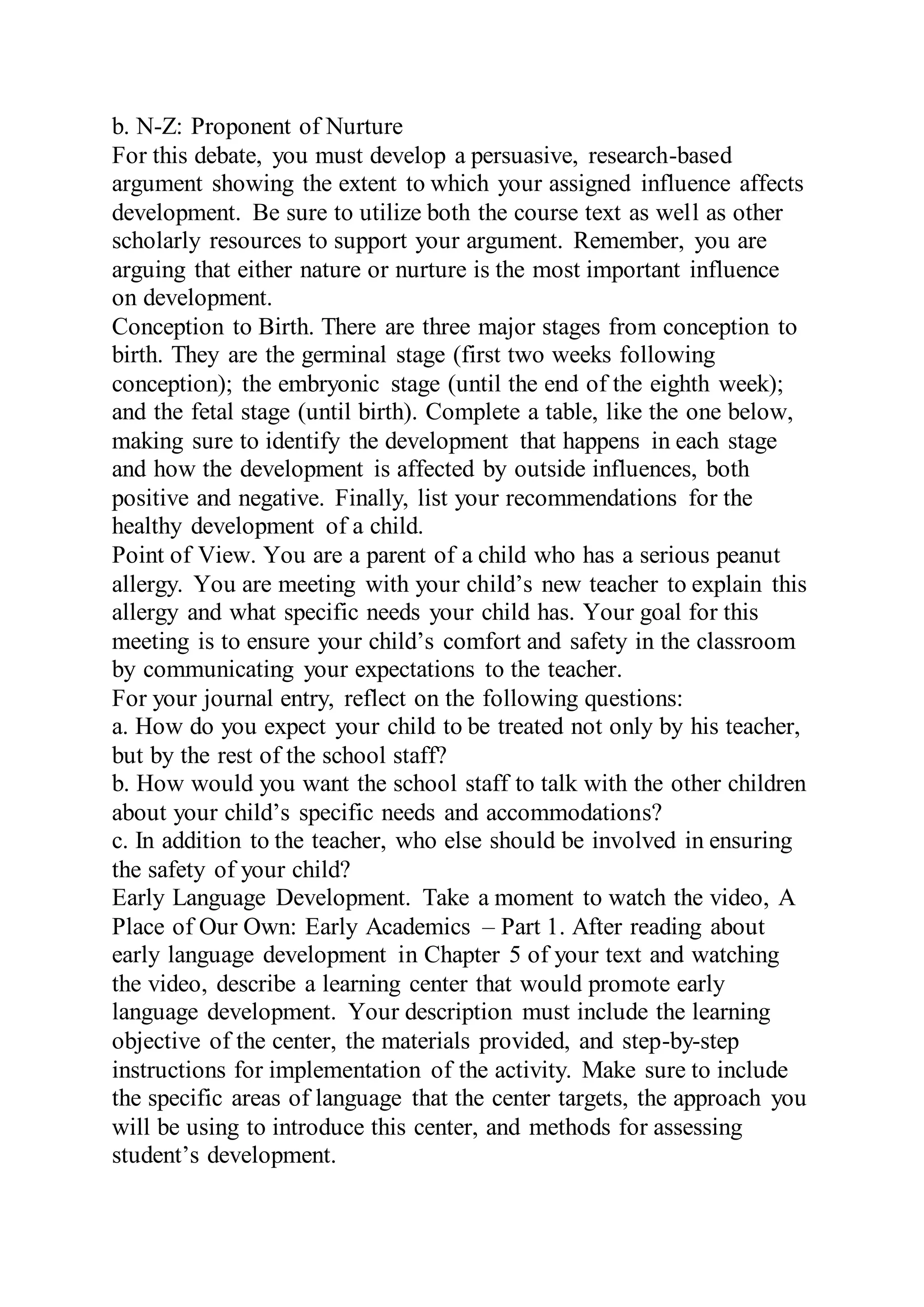 b. N-Z: Proponent of Nurture
For this debate, you must develop a persuasive, research-based
argument showing the extent to which your assigned influence affects
development. Be sure to utilize both the course text as well as other
scholarly resources to support your argument. Remember, you are
arguing that either nature or nurture is the most important influence
on development.
Conception to Birth. There are three major stages from conception to
birth. They are the germinal stage (first two weeks following
conception); the embryonic stage (until the end of the eighth week);
and the fetal stage (until birth). Complete a table, like the one below,
making sure to identify the development that happens in each stage
and how the development is affected by outside influences, both
positive and negative. Finally, list your recommendations for the
healthy development of a child.
Point of View. You are a parent of a child who has a serious peanut
allergy. You are meeting with your child’s new teacher to explain this
allergy and what specific needs your child has. Your goal for this
meeting is to ensure your child’s comfort and safety in the classroom
by communicating your expectations to the teacher.
For your journal entry, reflect on the following questions:
a. How do you expect your child to be treated not only by his teacher,
but by the rest of the school staff?
b. How would you want the school staff to talk with the other children
about your child’s specific needs and accommodations?
c. In addition to the teacher, who else should be involved in ensuring
the safety of your child?
Early Language Development. Take a moment to watch the video, A
Place of Our Own: Early Academics – Part 1. After reading about
early language development in Chapter 5 of your text and watching
the video, describe a learning center that would promote early
language development. Your description must include the learning
objective of the center, the materials provided, and step-by-step
instructions for implementation of the activity. Make sure to include
the specific areas of language that the center targets, the approach you
will be using to introduce this center, and methods for assessing
student’s development.
 