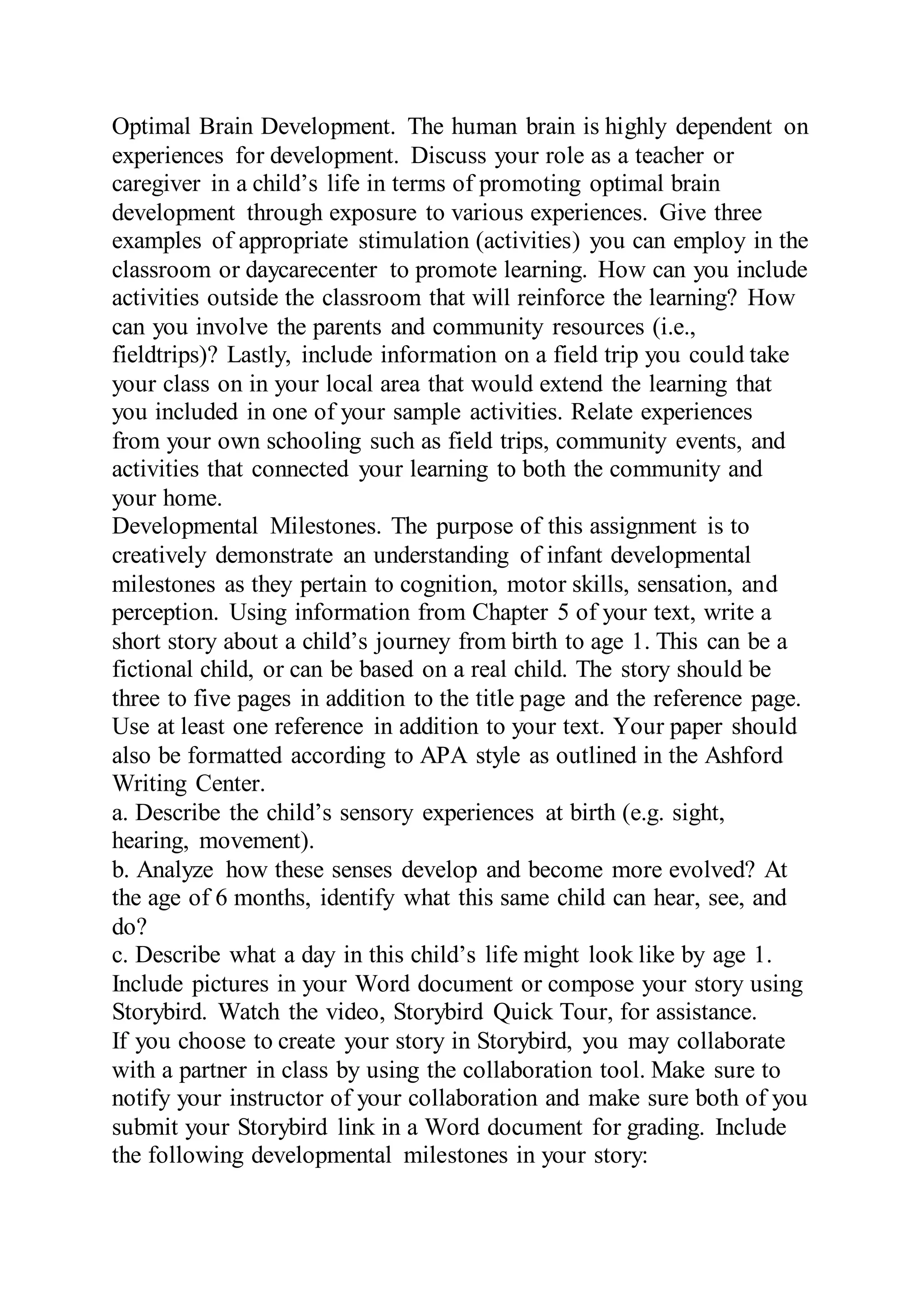 Optimal Brain Development. The human brain is highly dependent on
experiences for development. Discuss your role as a teacher or
caregiver in a child’s life in terms of promoting optimal brain
development through exposure to various experiences. Give three
examples of appropriate stimulation (activities) you can employ in the
classroom or daycarecenter to promote learning. How can you include
activities outside the classroom that will reinforce the learning? How
can you involve the parents and community resources (i.e.,
fieldtrips)? Lastly, include information on a field trip you could take
your class on in your local area that would extend the learning that
you included in one of your sample activities. Relate experiences
from your own schooling such as field trips, community events, and
activities that connected your learning to both the community and
your home.
Developmental Milestones. The purpose of this assignment is to
creatively demonstrate an understanding of infant developmental
milestones as they pertain to cognition, motor skills, sensation, and
perception. Using information from Chapter 5 of your text, write a
short story about a child’s journey from birth to age 1. This can be a
fictional child, or can be based on a real child. The story should be
three to five pages in addition to the title page and the reference page.
Use at least one reference in addition to your text. Your paper should
also be formatted according to APA style as outlined in the Ashford
Writing Center.
a. Describe the child’s sensory experiences at birth (e.g. sight,
hearing, movement).
b. Analyze how these senses develop and become more evolved? At
the age of 6 months, identify what this same child can hear, see, and
do?
c. Describe what a day in this child’s life might look like by age 1.
Include pictures in your Word document or compose your story using
Storybird. Watch the video, Storybird Quick Tour, for assistance.
If you choose to create your story in Storybird, you may collaborate
with a partner in class by using the collaboration tool. Make sure to
notify your instructor of your collaboration and make sure both of you
submit your Storybird link in a Word document for grading. Include
the following developmental milestones in your story:
 