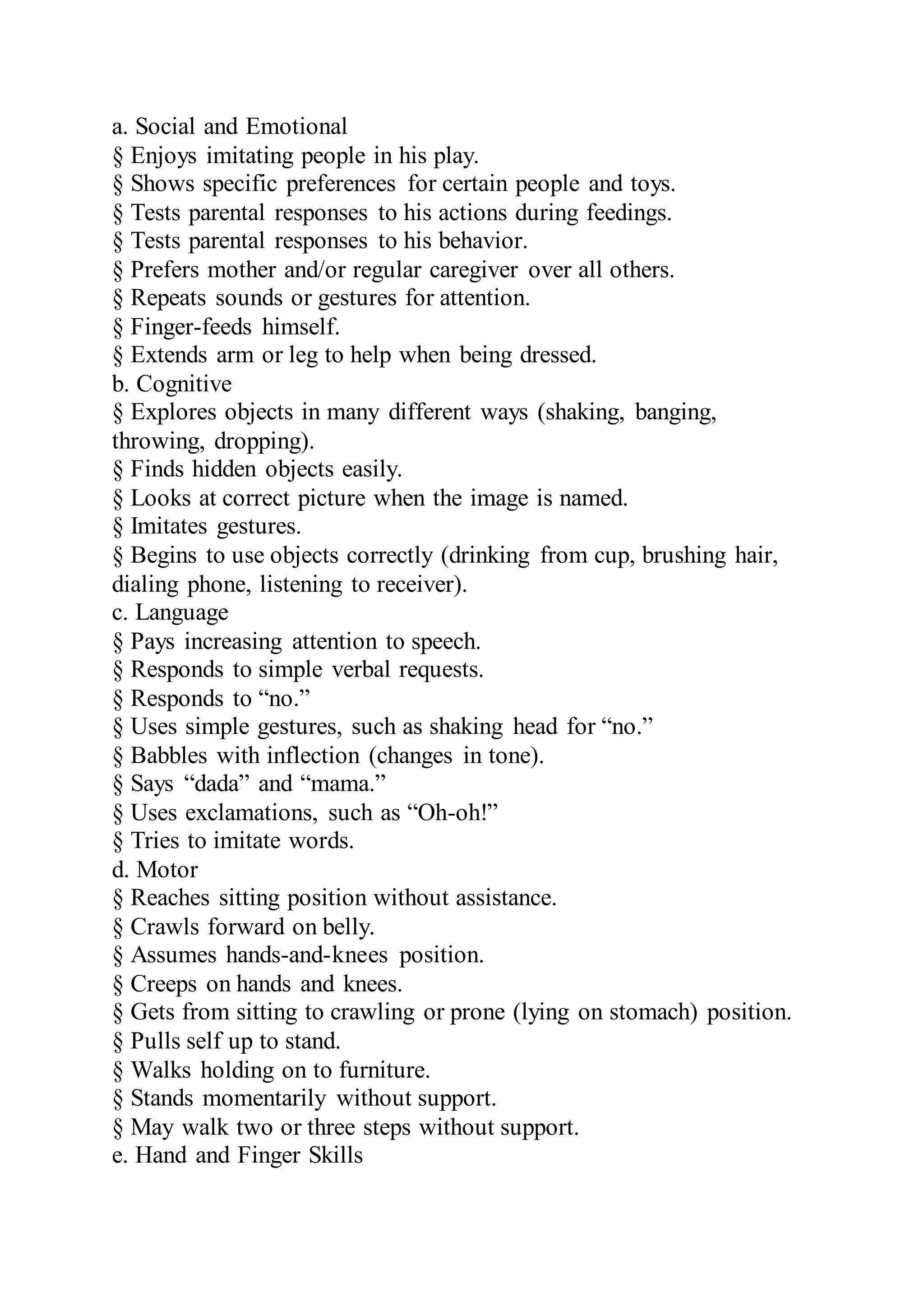 a. Social and Emotional
§ Enjoys imitating people in his play.
§ Shows specific preferences for certain people and toys.
§ Tests parental responses to his actions during feedings.
§ Tests parental responses to his behavior.
§ Prefers mother and/or regular caregiver over all others.
§ Repeats sounds or gestures for attention.
§ Finger-feeds himself.
§ Extends arm or leg to help when being dressed.
b. Cognitive
§ Explores objects in many different ways (shaking, banging,
throwing, dropping).
§ Finds hidden objects easily.
§ Looks at correct picture when the image is named.
§ Imitates gestures.
§ Begins to use objects correctly (drinking from cup, brushing hair,
dialing phone, listening to receiver).
c. Language
§ Pays increasing attention to speech.
§ Responds to simple verbal requests.
§ Responds to “no.”
§ Uses simple gestures, such as shaking head for “no.”
§ Babbles with inflection (changes in tone).
§ Says “dada” and “mama.”
§ Uses exclamations, such as “Oh-oh!”
§ Tries to imitate words.
d. Motor
§ Reaches sitting position without assistance.
§ Crawls forward on belly.
§ Assumes hands-and-knees position.
§ Creeps on hands and knees.
§ Gets from sitting to crawling or prone (lying on stomach) position.
§ Pulls self up to stand.
§ Walks holding on to furniture.
§ Stands momentarily without support.
§ May walk two or three steps without support.
e. Hand and Finger Skills
 