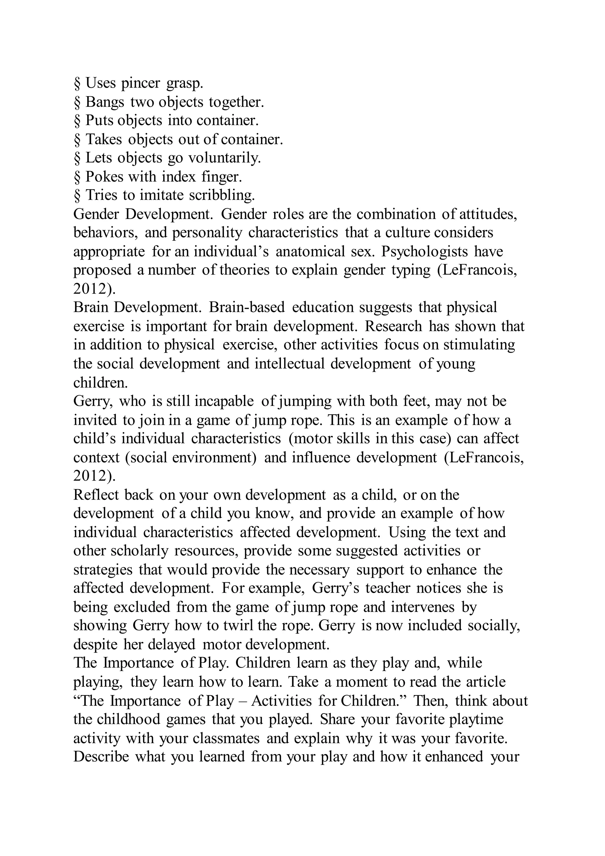 § Uses pincer grasp.
§ Bangs two objects together.
§ Puts objects into container.
§ Takes objects out of container.
§ Lets objects go voluntarily.
§ Pokes with index finger.
§ Tries to imitate scribbling.
Gender Development. Gender roles are the combination of attitudes,
behaviors, and personality characteristics that a culture considers
appropriate for an individual’s anatomical sex. Psychologists have
proposed a number of theories to explain gender typing (LeFrancois,
2012).
Brain Development. Brain-based education suggests that physical
exercise is important for brain development. Research has shown that
in addition to physical exercise, other activities focus on stimulating
the social development and intellectual development of young
children.
Gerry, who is still incapable of jumping with both feet, may not be
invited to join in a game of jump rope. This is an example of how a
child’s individual characteristics (motor skills in this case) can affect
context (social environment) and influence development (LeFrancois,
2012).
Reflect back on your own development as a child, or on the
development of a child you know, and provide an example of how
individual characteristics affected development. Using the text and
other scholarly resources, provide some suggested activities or
strategies that would provide the necessary support to enhance the
affected development. For example, Gerry’s teacher notices she is
being excluded from the game of jump rope and intervenes by
showing Gerry how to twirl the rope. Gerry is now included socially,
despite her delayed motor development.
The Importance of Play. Children learn as they play and, while
playing, they learn how to learn. Take a moment to read the article
“The Importance of Play – Activities for Children.” Then, think about
the childhood games that you played. Share your favorite playtime
activity with your classmates and explain why it was your favorite.
Describe what you learned from your play and how it enhanced your
 