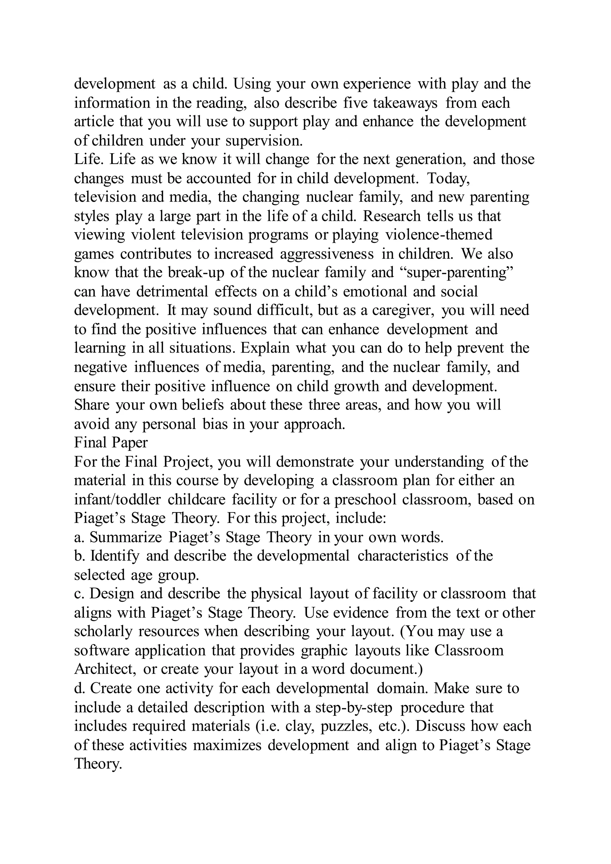 development as a child. Using your own experience with play and the
information in the reading, also describe five takeaways from each
article that you will use to support play and enhance the development
of children under your supervision.
Life. Life as we know it will change for the next generation, and those
changes must be accounted for in child development. Today,
television and media, the changing nuclear family, and new parenting
styles play a large part in the life of a child. Research tells us that
viewing violent television programs or playing violence-themed
games contributes to increased aggressiveness in children. We also
know that the break-up of the nuclear family and “super-parenting”
can have detrimental effects on a child’s emotional and social
development. It may sound difficult, but as a caregiver, you will need
to find the positive influences that can enhance development and
learning in all situations. Explain what you can do to help prevent the
negative influences of media, parenting, and the nuclear family, and
ensure their positive influence on child growth and development.
Share your own beliefs about these three areas, and how you will
avoid any personal bias in your approach.
Final Paper
For the Final Project, you will demonstrate your understanding of the
material in this course by developing a classroom plan for either an
infant/toddler childcare facility or for a preschool classroom, based on
Piaget’s Stage Theory. For this project, include:
a. Summarize Piaget’s Stage Theory in your own words.
b. Identify and describe the developmental characteristics of the
selected age group.
c. Design and describe the physical layout of facility or classroom that
aligns with Piaget’s Stage Theory. Use evidence from the text or other
scholarly resources when describing your layout. (You may use a
software application that provides graphic layouts like Classroom
Architect, or create your layout in a word document.)
d. Create one activity for each developmental domain. Make sure to
include a detailed description with a step-by-step procedure that
includes required materials (i.e. clay, puzzles, etc.). Discuss how each
of these activities maximizes development and align to Piaget’s Stage
Theory.
 