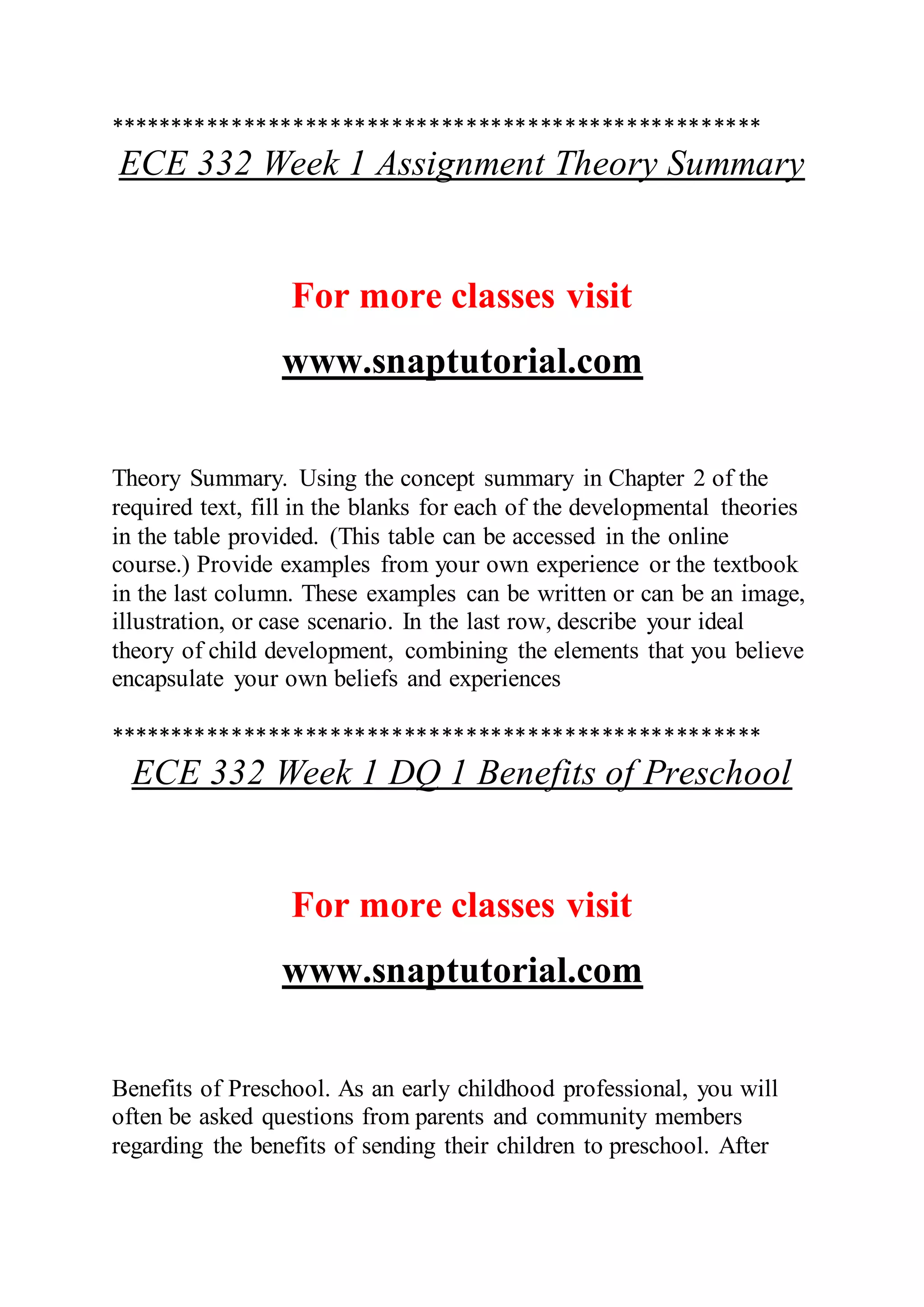 *****************************************************
ECE 332 Week 1 Assignment Theory Summary
For more classes visit
www.snaptutorial.com
Theory Summary. Using the concept summary in Chapter 2 of the
required text, fill in the blanks for each of the developmental theories
in the table provided. (This table can be accessed in the online
course.) Provide examples from your own experience or the textbook
in the last column. These examples can be written or can be an image,
illustration, or case scenario. In the last row, describe your ideal
theory of child development, combining the elements that you believe
encapsulate your own beliefs and experiences
*****************************************************
ECE 332 Week 1 DQ 1 Benefits of Preschool
For more classes visit
www.snaptutorial.com
Benefits of Preschool. As an early childhood professional, you will
often be asked questions from parents and community members
regarding the benefits of sending their children to preschool. After
 