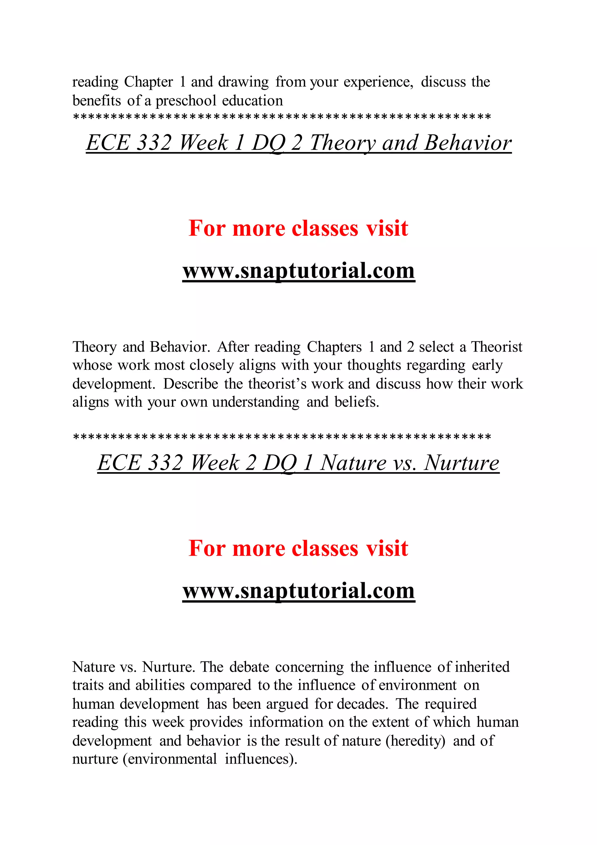 reading Chapter 1 and drawing from your experience, discuss the
benefits of a preschool education
*****************************************************
ECE 332 Week 1 DQ 2 Theory and Behavior
For more classes visit
www.snaptutorial.com
Theory and Behavior. After reading Chapters 1 and 2 select a Theorist
whose work most closely aligns with your thoughts regarding early
development. Describe the theorist’s work and discuss how their work
aligns with your own understanding and beliefs.
*****************************************************
ECE 332 Week 2 DQ 1 Nature vs. Nurture
For more classes visit
www.snaptutorial.com
Nature vs. Nurture. The debate concerning the influence of inherited
traits and abilities compared to the influence of environment on
human development has been argued for decades. The required
reading this week provides information on the extent of which human
development and behavior is the result of nature (heredity) and of
nurture (environmental influences).
 