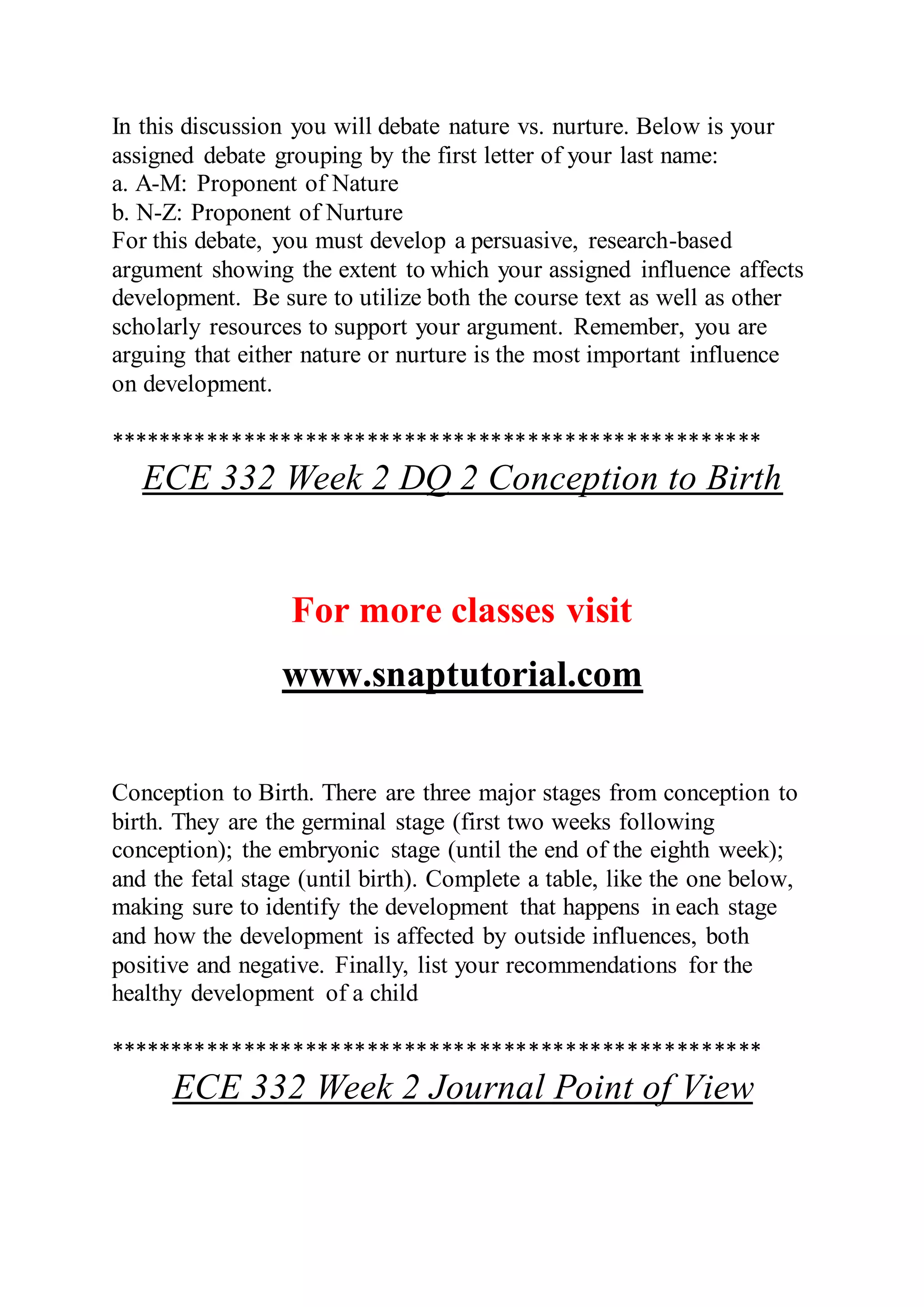 In this discussion you will debate nature vs. nurture. Below is your
assigned debate grouping by the first letter of your last name:
a. A-M: Proponent of Nature
b. N-Z: Proponent of Nurture
For this debate, you must develop a persuasive, research-based
argument showing the extent to which your assigned influence affects
development. Be sure to utilize both the course text as well as other
scholarly resources to support your argument. Remember, you are
arguing that either nature or nurture is the most important influence
on development.
*****************************************************
ECE 332 Week 2 DQ 2 Conception to Birth
For more classes visit
www.snaptutorial.com
Conception to Birth. There are three major stages from conception to
birth. They are the germinal stage (first two weeks following
conception); the embryonic stage (until the end of the eighth week);
and the fetal stage (until birth). Complete a table, like the one below,
making sure to identify the development that happens in each stage
and how the development is affected by outside influences, both
positive and negative. Finally, list your recommendations for the
healthy development of a child
*****************************************************
ECE 332 Week 2 Journal Point of View
 