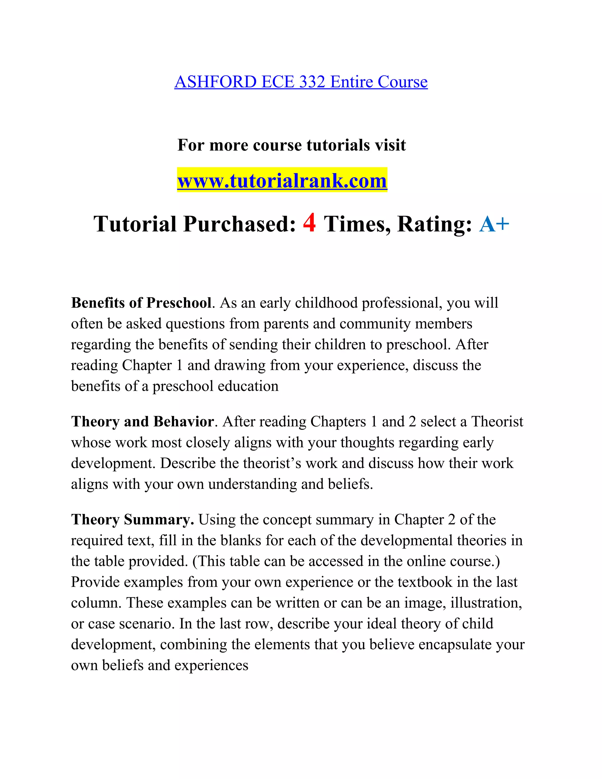 ASHFORD ECE 332 Entire Course
For more course tutorials visit
www.tutorialrank.com
Tutorial Purchased: 4 Times, Rating: A+
Benefits of Preschool. As an early childhood professional, you will
often be asked questions from parents and community members
regarding the benefits of sending their children to preschool. After
reading Chapter 1 and drawing from your experience, discuss the
benefits of a preschool education
Theory and Behavior. After reading Chapters 1 and 2 select a Theorist
whose work most closely aligns with your thoughts regarding early
development. Describe the theorist’s work and discuss how their work
aligns with your own understanding and beliefs.
Theory Summary. Using the concept summary in Chapter 2 of the
required text, fill in the blanks for each of the developmental theories in
the table provided. (This table can be accessed in the online course.)
Provide examples from your own experience or the textbook in the last
column. These examples can be written or can be an image, illustration,
or case scenario. In the last row, describe your ideal theory of child
development, combining the elements that you believe encapsulate your
own beliefs and experiences
 
