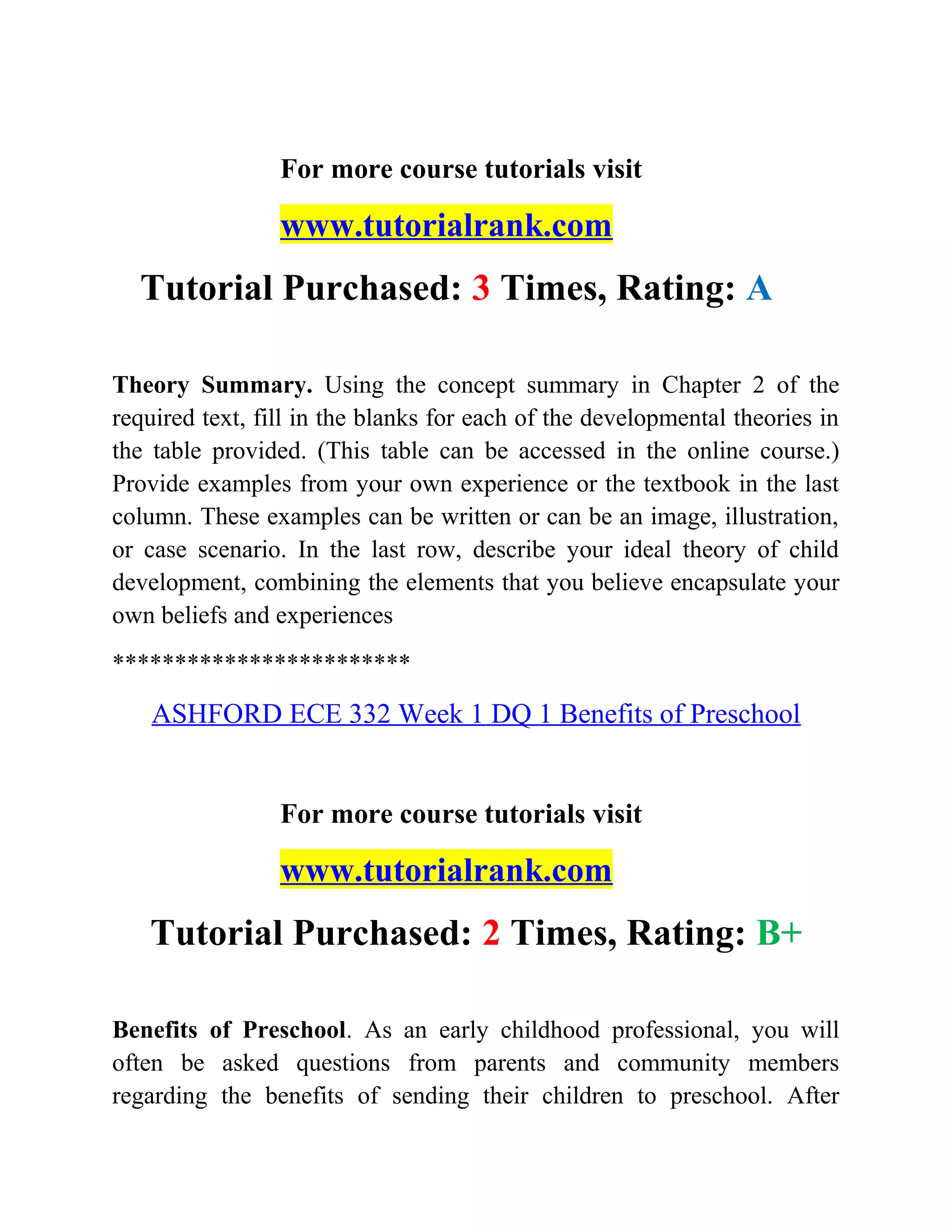 For more course tutorials visit
www.tutorialrank.com
Tutorial Purchased: 3 Times, Rating: A
Theory Summary. Using the concept summary in Chapter 2 of the
required text, fill in the blanks for each of the developmental theories in
the table provided. (This table can be accessed in the online course.)
Provide examples from your own experience or the textbook in the last
column. These examples can be written or can be an image, illustration,
or case scenario. In the last row, describe your ideal theory of child
development, combining the elements that you believe encapsulate your
own beliefs and experiences
************************
ASHFORD ECE 332 Week 1 DQ 1 Benefits of Preschool
For more course tutorials visit
www.tutorialrank.com
Tutorial Purchased: 2 Times, Rating: B+
Benefits of Preschool. As an early childhood professional, you will
often be asked questions from parents and community members
regarding the benefits of sending their children to preschool. After
 