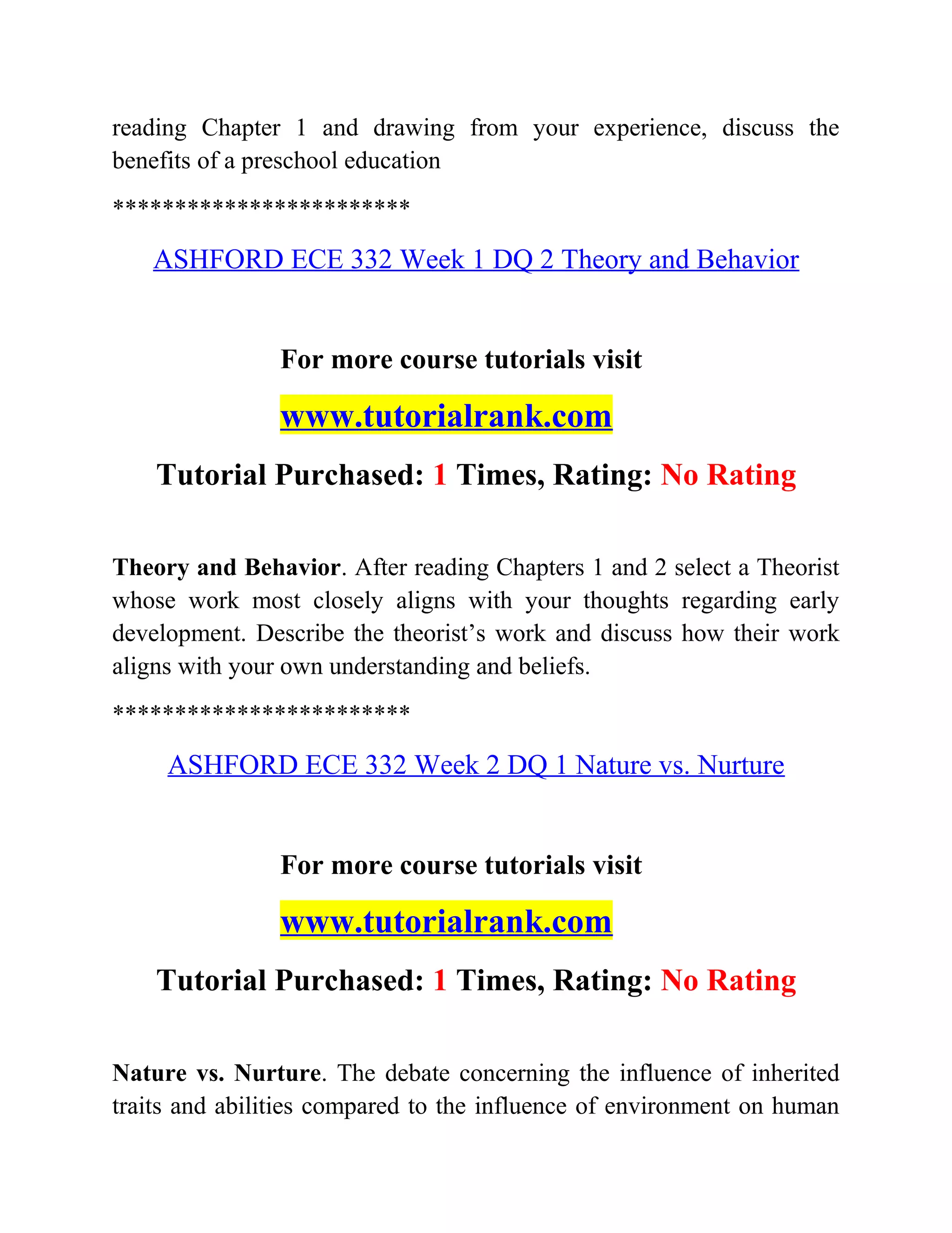 reading Chapter 1 and drawing from your experience, discuss the
benefits of a preschool education
************************
ASHFORD ECE 332 Week 1 DQ 2 Theory and Behavior
For more course tutorials visit
www.tutorialrank.com
Tutorial Purchased: 1 Times, Rating: No Rating
Theory and Behavior. After reading Chapters 1 and 2 select a Theorist
whose work most closely aligns with your thoughts regarding early
development. Describe the theorist’s work and discuss how their work
aligns with your own understanding and beliefs.
************************
ASHFORD ECE 332 Week 2 DQ 1 Nature vs. Nurture
For more course tutorials visit
www.tutorialrank.com
Tutorial Purchased: 1 Times, Rating: No Rating
Nature vs. Nurture. The debate concerning the influence of inherited
traits and abilities compared to the influence of environment on human
 