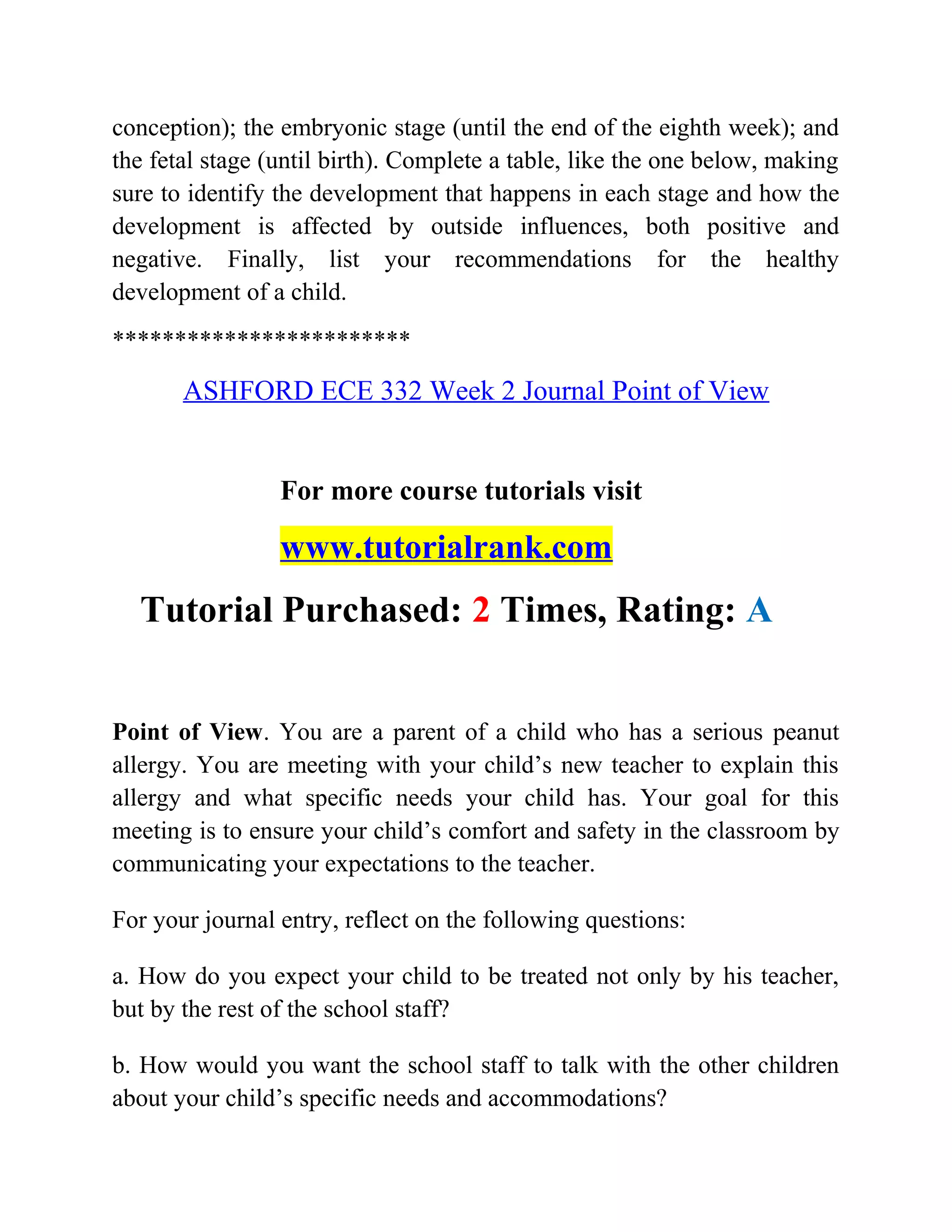 conception); the embryonic stage (until the end of the eighth week); and
the fetal stage (until birth). Complete a table, like the one below, making
sure to identify the development that happens in each stage and how the
development is affected by outside influences, both positive and
negative. Finally, list your recommendations for the healthy
development of a child.
************************
ASHFORD ECE 332 Week 2 Journal Point of View
For more course tutorials visit
www.tutorialrank.com
Tutorial Purchased: 2 Times, Rating: A
Point of View. You are a parent of a child who has a serious peanut
allergy. You are meeting with your child’s new teacher to explain this
allergy and what specific needs your child has. Your goal for this
meeting is to ensure your child’s comfort and safety in the classroom by
communicating your expectations to the teacher.
For your journal entry, reflect on the following questions:
a. How do you expect your child to be treated not only by his teacher,
but by the rest of the school staff?
b. How would you want the school staff to talk with the other children
about your child’s specific needs and accommodations?
 