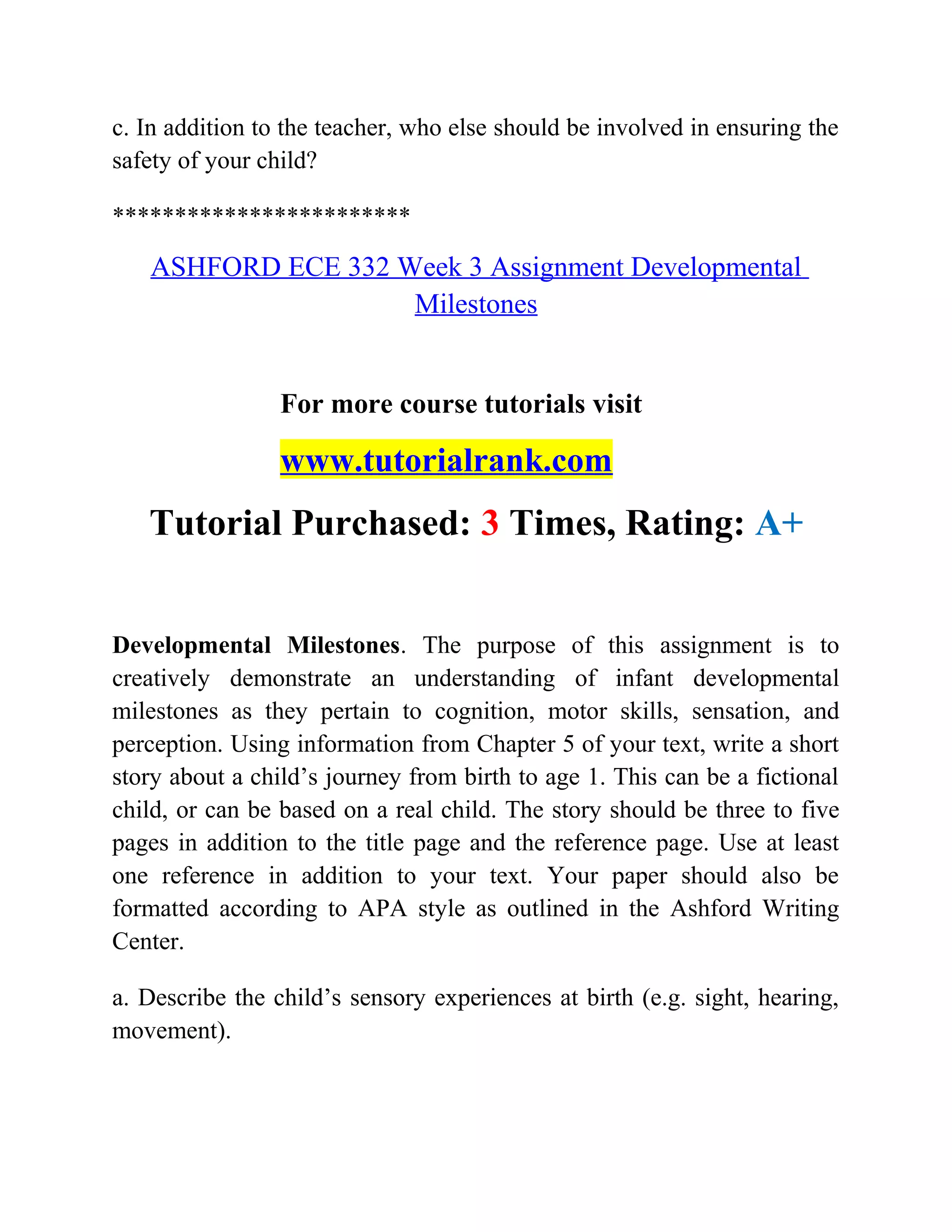 c. In addition to the teacher, who else should be involved in ensuring the
safety of your child?
************************
ASHFORD ECE 332 Week 3 Assignment Developmental
Milestones
For more course tutorials visit
www.tutorialrank.com
Tutorial Purchased: 3 Times, Rating: A+
Developmental Milestones. The purpose of this assignment is to
creatively demonstrate an understanding of infant developmental
milestones as they pertain to cognition, motor skills, sensation, and
perception. Using information from Chapter 5 of your text, write a short
story about a child’s journey from birth to age 1. This can be a fictional
child, or can be based on a real child. The story should be three to five
pages in addition to the title page and the reference page. Use at least
one reference in addition to your text. Your paper should also be
formatted according to APA style as outlined in the Ashford Writing
Center.
a. Describe the child’s sensory experiences at birth (e.g. sight, hearing,
movement).
 