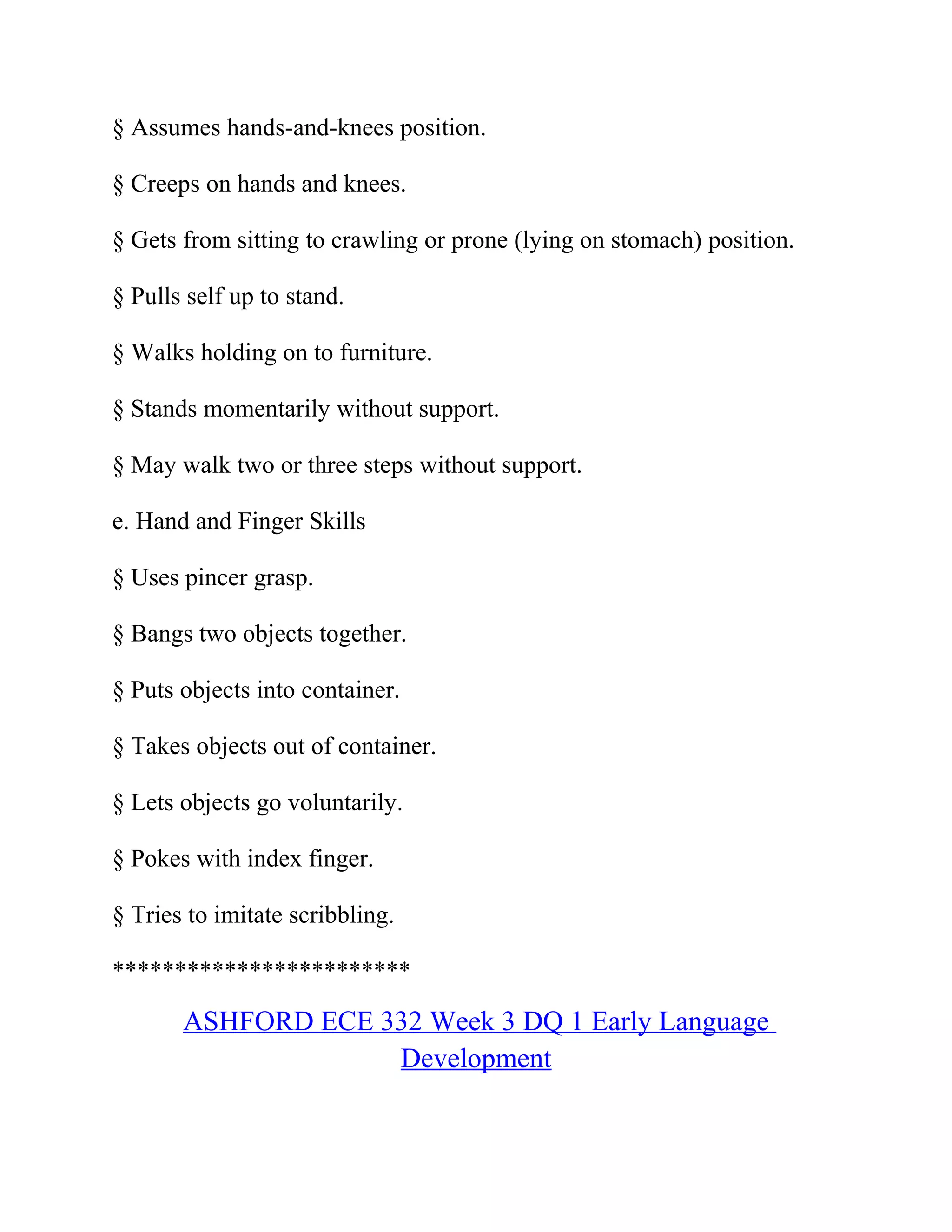 § Assumes hands-and-knees position.
§ Creeps on hands and knees.
§ Gets from sitting to crawling or prone (lying on stomach) position.
§ Pulls self up to stand.
§ Walks holding on to furniture.
§ Stands momentarily without support.
§ May walk two or three steps without support.
e. Hand and Finger Skills
§ Uses pincer grasp.
§ Bangs two objects together.
§ Puts objects into container.
§ Takes objects out of container.
§ Lets objects go voluntarily.
§ Pokes with index finger.
§ Tries to imitate scribbling.
************************
ASHFORD ECE 332 Week 3 DQ 1 Early Language
Development
 