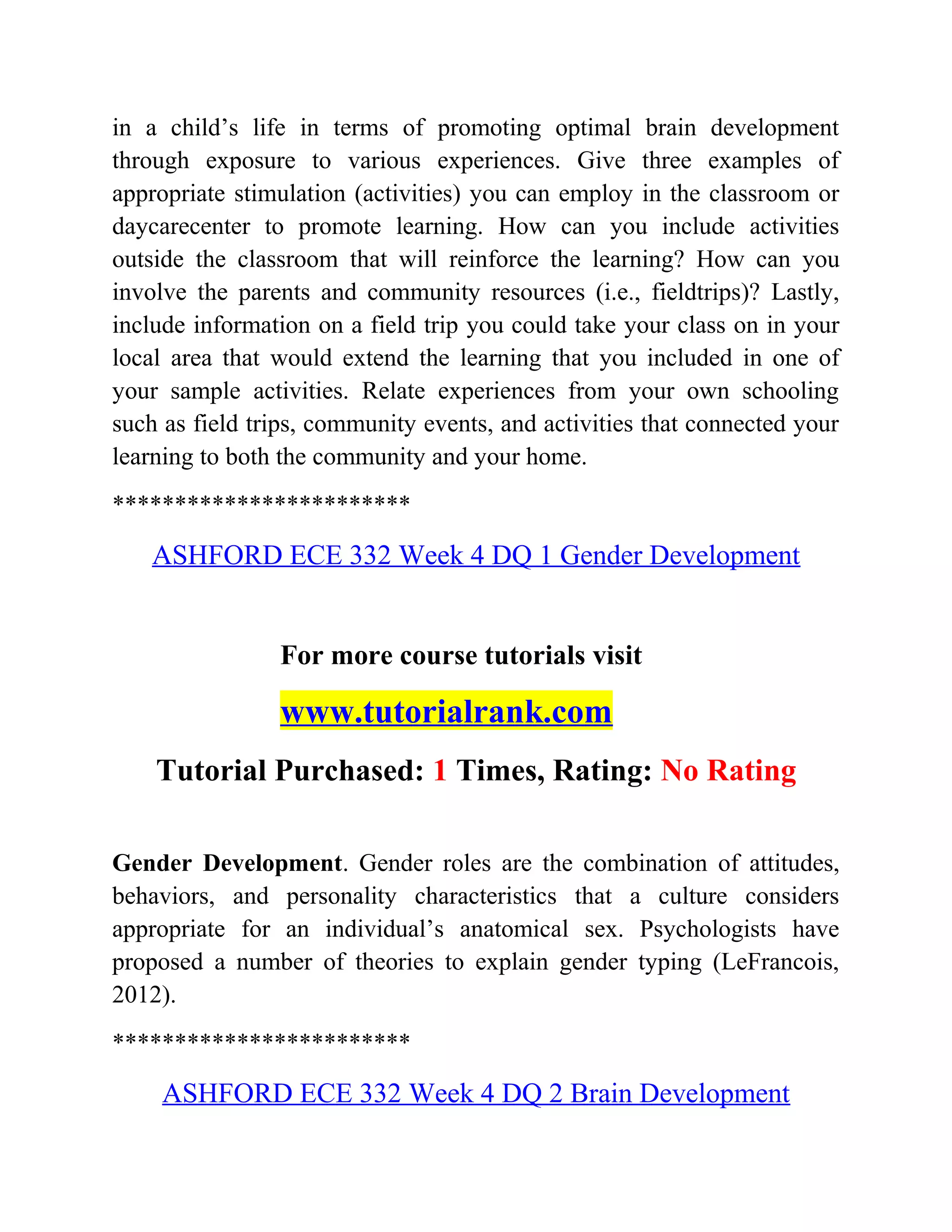 in a child’s life in terms of promoting optimal brain development
through exposure to various experiences. Give three examples of
appropriate stimulation (activities) you can employ in the classroom or
daycarecenter to promote learning. How can you include activities
outside the classroom that will reinforce the learning? How can you
involve the parents and community resources (i.e., fieldtrips)? Lastly,
include information on a field trip you could take your class on in your
local area that would extend the learning that you included in one of
your sample activities. Relate experiences from your own schooling
such as field trips, community events, and activities that connected your
learning to both the community and your home.
************************
ASHFORD ECE 332 Week 4 DQ 1 Gender Development
For more course tutorials visit
www.tutorialrank.com
Tutorial Purchased: 1 Times, Rating: No Rating
Gender Development. Gender roles are the combination of attitudes,
behaviors, and personality characteristics that a culture considers
appropriate for an individual’s anatomical sex. Psychologists have
proposed a number of theories to explain gender typing (LeFrancois,
2012).
************************
ASHFORD ECE 332 Week 4 DQ 2 Brain Development
 