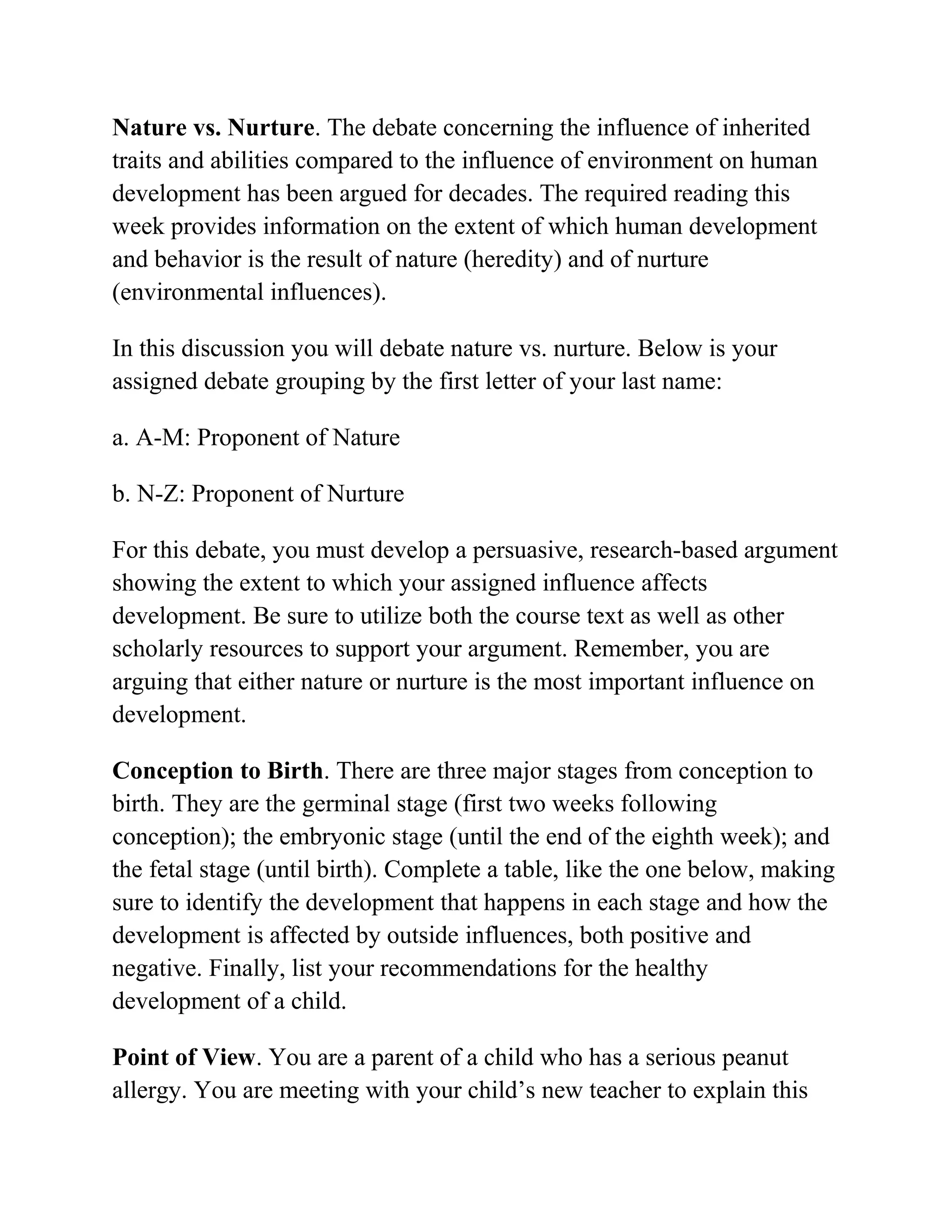 Nature vs. Nurture. The debate concerning the influence of inherited
traits and abilities compared to the influence of environment on human
development has been argued for decades. The required reading this
week provides information on the extent of which human development
and behavior is the result of nature (heredity) and of nurture
(environmental influences).
In this discussion you will debate nature vs. nurture. Below is your
assigned debate grouping by the first letter of your last name:
a. A-M: Proponent of Nature
b. N-Z: Proponent of Nurture
For this debate, you must develop a persuasive, research-based argument
showing the extent to which your assigned influence affects
development. Be sure to utilize both the course text as well as other
scholarly resources to support your argument. Remember, you are
arguing that either nature or nurture is the most important influence on
development.
Conception to Birth. There are three major stages from conception to
birth. They are the germinal stage (first two weeks following
conception); the embryonic stage (until the end of the eighth week); and
the fetal stage (until birth). Complete a table, like the one below, making
sure to identify the development that happens in each stage and how the
development is affected by outside influences, both positive and
negative. Finally, list your recommendations for the healthy
development of a child.
Point of View. You are a parent of a child who has a serious peanut
allergy. You are meeting with your child’s new teacher to explain this
 