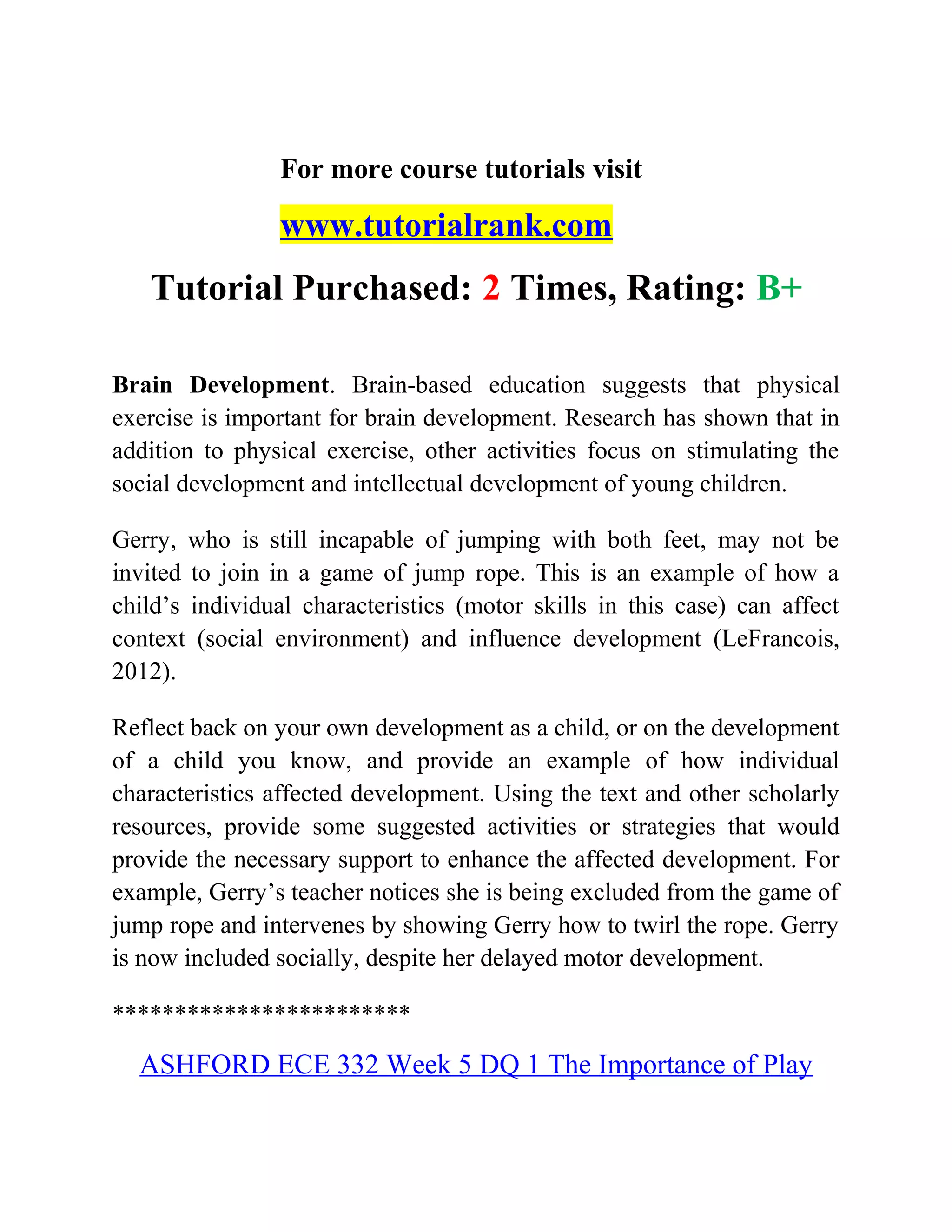 For more course tutorials visit
www.tutorialrank.com
Tutorial Purchased: 2 Times, Rating: B+
Brain Development. Brain-based education suggests that physical
exercise is important for brain development. Research has shown that in
addition to physical exercise, other activities focus on stimulating the
social development and intellectual development of young children.
Gerry, who is still incapable of jumping with both feet, may not be
invited to join in a game of jump rope. This is an example of how a
child’s individual characteristics (motor skills in this case) can affect
context (social environment) and influence development (LeFrancois,
2012).
Reflect back on your own development as a child, or on the development
of a child you know, and provide an example of how individual
characteristics affected development. Using the text and other scholarly
resources, provide some suggested activities or strategies that would
provide the necessary support to enhance the affected development. For
example, Gerry’s teacher notices she is being excluded from the game of
jump rope and intervenes by showing Gerry how to twirl the rope. Gerry
is now included socially, despite her delayed motor development.
************************
ASHFORD ECE 332 Week 5 DQ 1 The Importance of Play
 