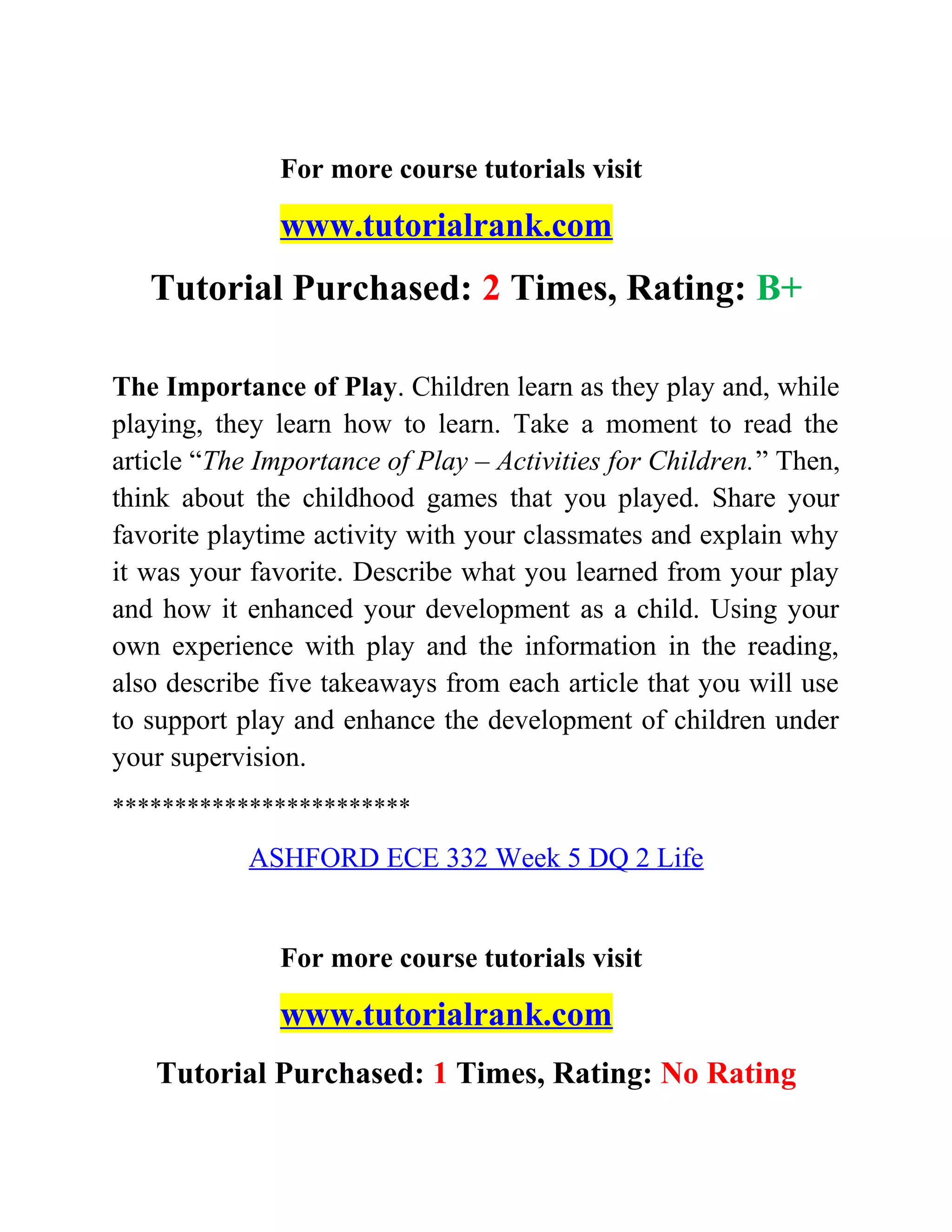 For more course tutorials visit
www.tutorialrank.com
Tutorial Purchased: 2 Times, Rating: B+
The Importance of Play. Children learn as they play and, while
playing, they learn how to learn. Take a moment to read the
article “The Importance of Play – Activities for Children.” Then,
think about the childhood games that you played. Share your
favorite playtime activity with your classmates and explain why
it was your favorite. Describe what you learned from your play
and how it enhanced your development as a child. Using your
own experience with play and the information in the reading,
also describe five takeaways from each article that you will use
to support play and enhance the development of children under
your supervision.
************************
ASHFORD ECE 332 Week 5 DQ 2 Life
For more course tutorials visit
www.tutorialrank.com
Tutorial Purchased: 1 Times, Rating: No Rating
 