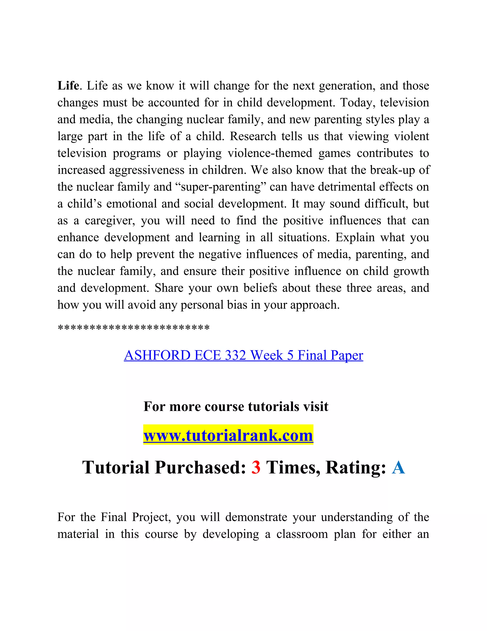 Life. Life as we know it will change for the next generation, and those
changes must be accounted for in child development. Today, television
and media, the changing nuclear family, and new parenting styles play a
large part in the life of a child. Research tells us that viewing violent
television programs or playing violence-themed games contributes to
increased aggressiveness in children. We also know that the break-up of
the nuclear family and “super-parenting” can have detrimental effects on
a child’s emotional and social development. It may sound difficult, but
as a caregiver, you will need to find the positive influences that can
enhance development and learning in all situations. Explain what you
can do to help prevent the negative influences of media, parenting, and
the nuclear family, and ensure their positive influence on child growth
and development. Share your own beliefs about these three areas, and
how you will avoid any personal bias in your approach.
************************
ASHFORD ECE 332 Week 5 Final Paper
For more course tutorials visit
www.tutorialrank.com
Tutorial Purchased: 3 Times, Rating: A
For the Final Project, you will demonstrate your understanding of the
material in this course by developing a classroom plan for either an
 