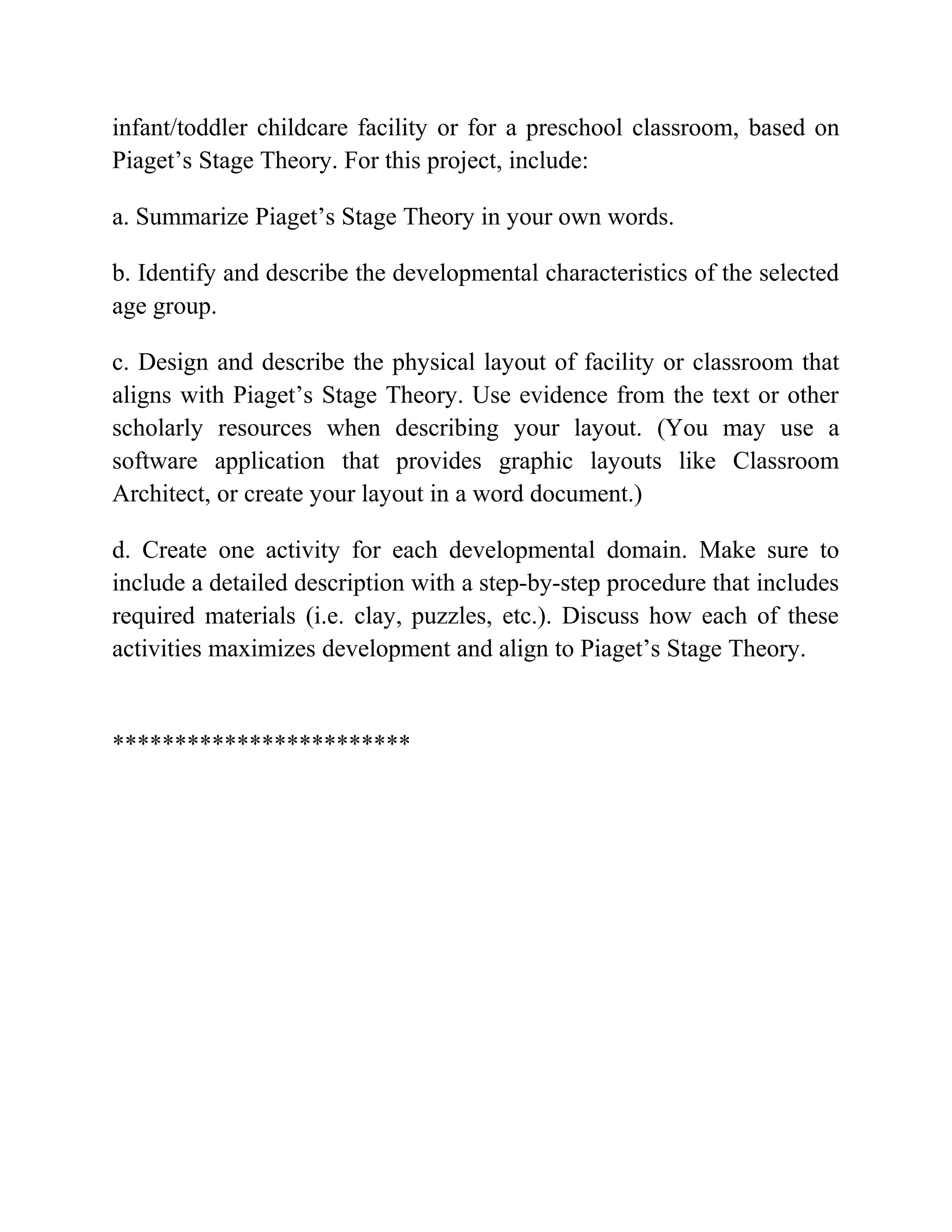 infant/toddler childcare facility or for a preschool classroom, based on
Piaget’s Stage Theory. For this project, include:
a. Summarize Piaget’s Stage Theory in your own words.
b. Identify and describe the developmental characteristics of the selected
age group.
c. Design and describe the physical layout of facility or classroom that
aligns with Piaget’s Stage Theory. Use evidence from the text or other
scholarly resources when describing your layout. (You may use a
software application that provides graphic layouts like Classroom
Architect, or create your layout in a word document.)
d. Create one activity for each developmental domain. Make sure to
include a detailed description with a step-by-step procedure that includes
required materials (i.e. clay, puzzles, etc.). Discuss how each of these
activities maximizes development and align to Piaget’s Stage Theory.
************************
 