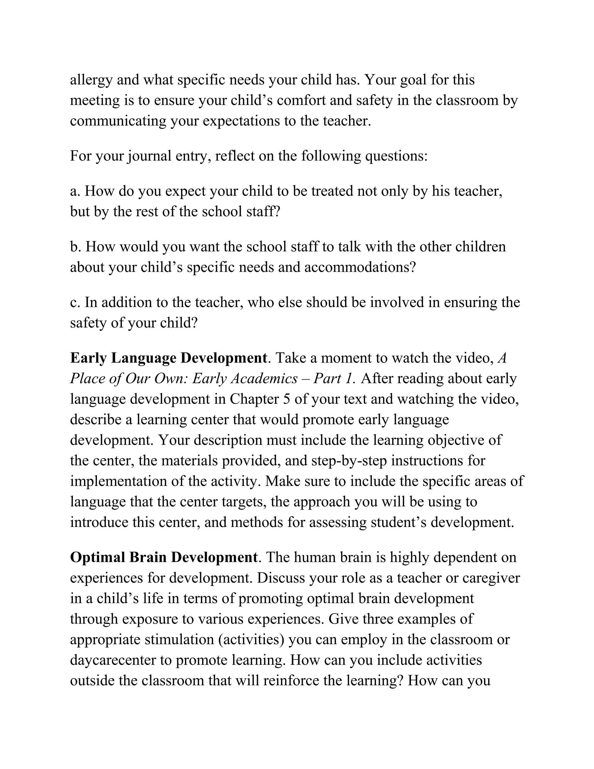 allergy and what specific needs your child has. Your goal for this
meeting is to ensure your child’s comfort and safety in the classroom by
communicating your expectations to the teacher.
For your journal entry, reflect on the following questions:
a. How do you expect your child to be treated not only by his teacher,
but by the rest of the school staff?
b. How would you want the school staff to talk with the other children
about your child’s specific needs and accommodations?
c. In addition to the teacher, who else should be involved in ensuring the
safety of your child?
Early Language Development. Take a moment to watch the video, A
Place of Our Own: Early Academics – Part 1. After reading about early
language development in Chapter 5 of your text and watching the video,
describe a learning center that would promote early language
development. Your description must include the learning objective of
the center, the materials provided, and step-by-step instructions for
implementation of the activity. Make sure to include the specific areas of
language that the center targets, the approach you will be using to
introduce this center, and methods for assessing student’s development.
Optimal Brain Development. The human brain is highly dependent on
experiences for development. Discuss your role as a teacher or caregiver
in a child’s life in terms of promoting optimal brain development
through exposure to various experiences. Give three examples of
appropriate stimulation (activities) you can employ in the classroom or
daycarecenter to promote learning. How can you include activities
outside the classroom that will reinforce the learning? How can you
 