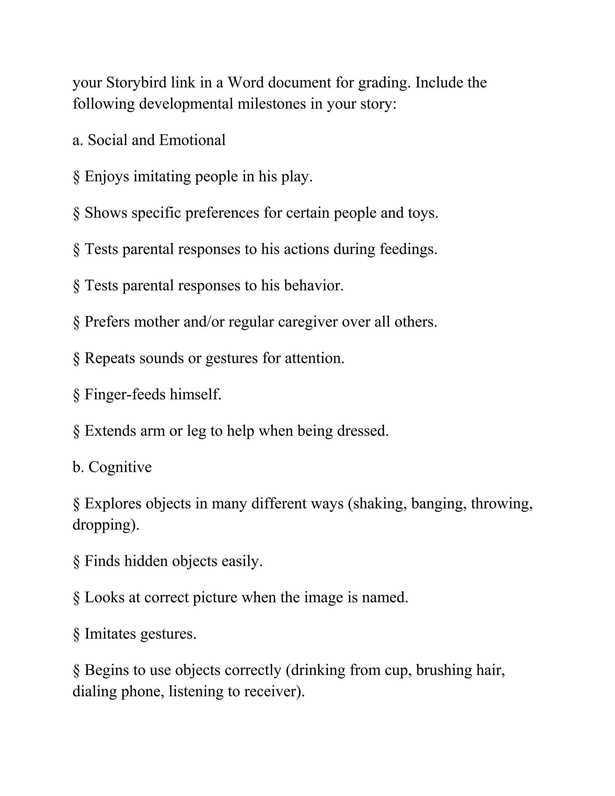 your Storybird link in a Word document for grading. Include the
following developmental milestones in your story:
a. Social and Emotional
§ Enjoys imitating people in his play.
§ Shows specific preferences for certain people and toys.
§ Tests parental responses to his actions during feedings.
§ Tests parental responses to his behavior.
§ Prefers mother and/or regular caregiver over all others.
§ Repeats sounds or gestures for attention.
§ Finger-feeds himself.
§ Extends arm or leg to help when being dressed.
b. Cognitive
§ Explores objects in many different ways (shaking, banging, throwing,
dropping).
§ Finds hidden objects easily.
§ Looks at correct picture when the image is named.
§ Imitates gestures.
§ Begins to use objects correctly (drinking from cup, brushing hair,
dialing phone, listening to receiver).
 