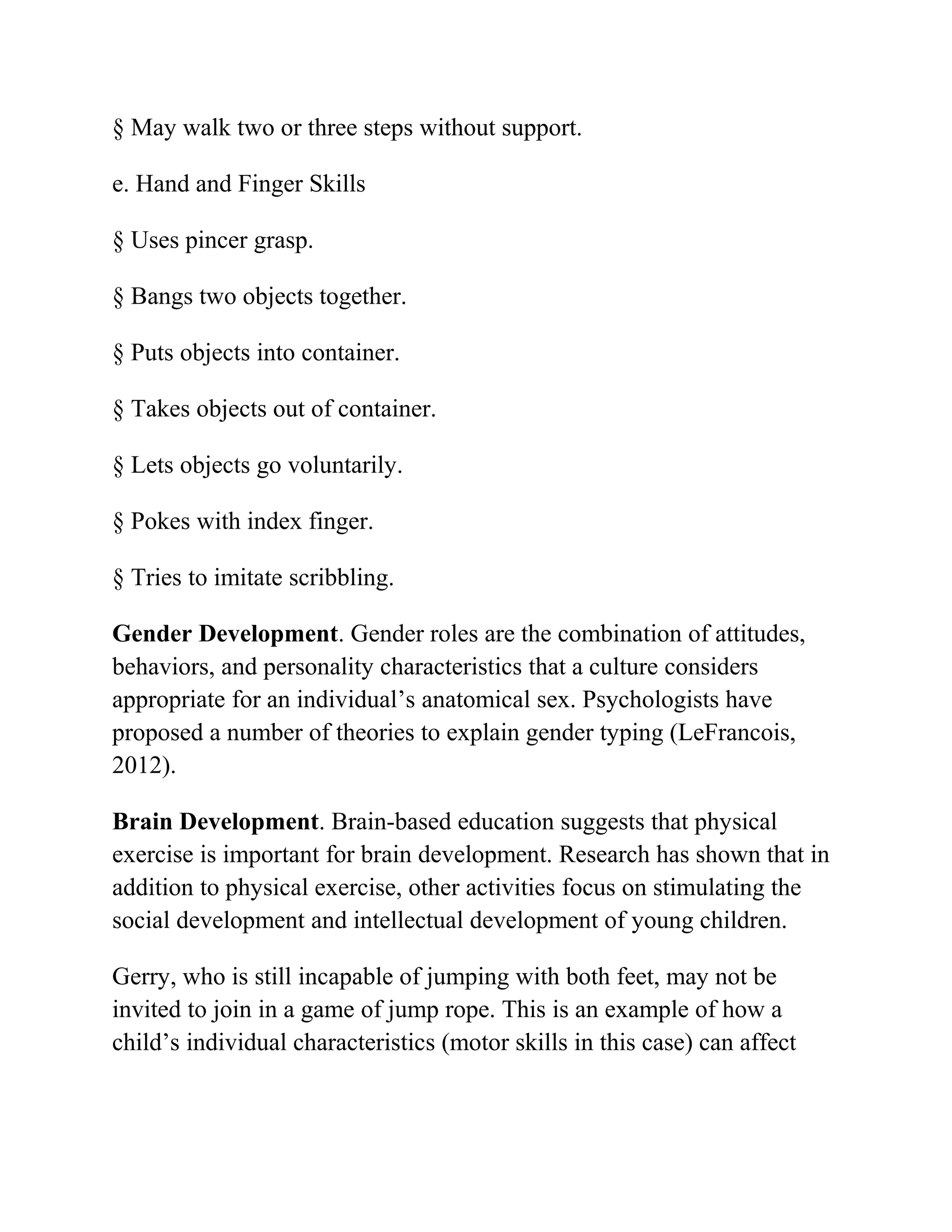 § May walk two or three steps without support.
e. Hand and Finger Skills
§ Uses pincer grasp.
§ Bangs two objects together.
§ Puts objects into container.
§ Takes objects out of container.
§ Lets objects go voluntarily.
§ Pokes with index finger.
§ Tries to imitate scribbling.
Gender Development. Gender roles are the combination of attitudes,
behaviors, and personality characteristics that a culture considers
appropriate for an individual’s anatomical sex. Psychologists have
proposed a number of theories to explain gender typing (LeFrancois,
2012).
Brain Development. Brain-based education suggests that physical
exercise is important for brain development. Research has shown that in
addition to physical exercise, other activities focus on stimulating the
social development and intellectual development of young children.
Gerry, who is still incapable of jumping with both feet, may not be
invited to join in a game of jump rope. This is an example of how a
child’s individual characteristics (motor skills in this case) can affect
 