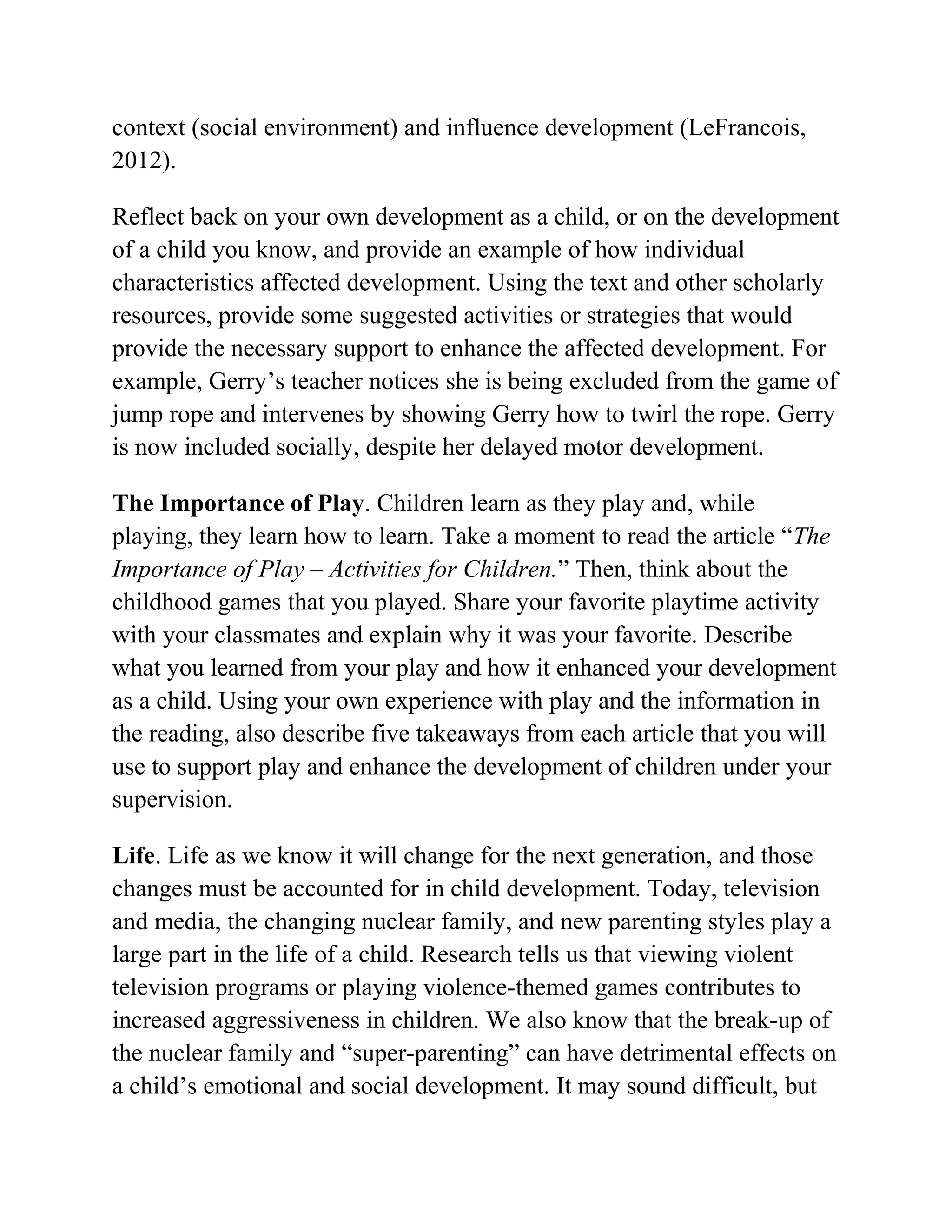 context (social environment) and influence development (LeFrancois,
2012).
Reflect back on your own development as a child, or on the development
of a child you know, and provide an example of how individual
characteristics affected development. Using the text and other scholarly
resources, provide some suggested activities or strategies that would
provide the necessary support to enhance the affected development. For
example, Gerry’s teacher notices she is being excluded from the game of
jump rope and intervenes by showing Gerry how to twirl the rope. Gerry
is now included socially, despite her delayed motor development.
The Importance of Play. Children learn as they play and, while
playing, they learn how to learn. Take a moment to read the article “The
Importance of Play – Activities for Children.” Then, think about the
childhood games that you played. Share your favorite playtime activity
with your classmates and explain why it was your favorite. Describe
what you learned from your play and how it enhanced your development
as a child. Using your own experience with play and the information in
the reading, also describe five takeaways from each article that you will
use to support play and enhance the development of children under your
supervision.
Life. Life as we know it will change for the next generation, and those
changes must be accounted for in child development. Today, television
and media, the changing nuclear family, and new parenting styles play a
large part in the life of a child. Research tells us that viewing violent
television programs or playing violence-themed games contributes to
increased aggressiveness in children. We also know that the break-up of
the nuclear family and “super-parenting” can have detrimental effects on
a child’s emotional and social development. It may sound difficult, but
 