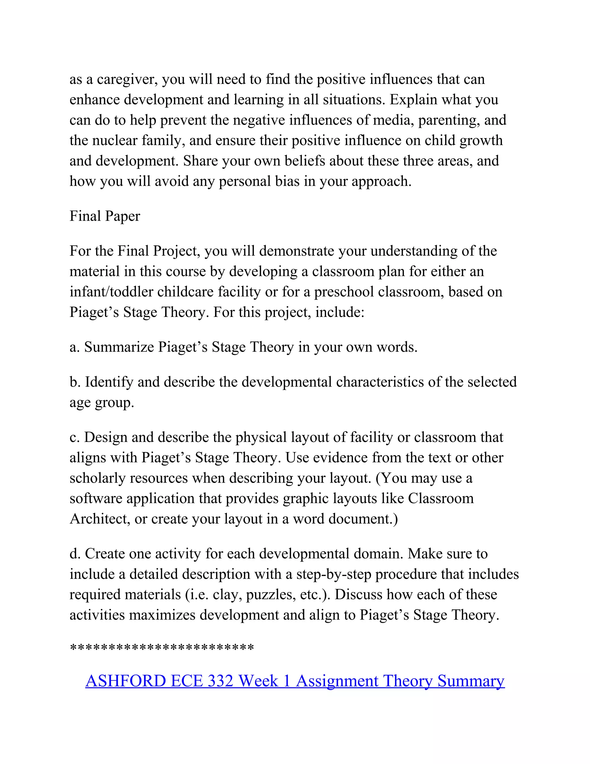 as a caregiver, you will need to find the positive influences that can
enhance development and learning in all situations. Explain what you
can do to help prevent the negative influences of media, parenting, and
the nuclear family, and ensure their positive influence on child growth
and development. Share your own beliefs about these three areas, and
how you will avoid any personal bias in your approach.
Final Paper
For the Final Project, you will demonstrate your understanding of the
material in this course by developing a classroom plan for either an
infant/toddler childcare facility or for a preschool classroom, based on
Piaget’s Stage Theory. For this project, include:
a. Summarize Piaget’s Stage Theory in your own words.
b. Identify and describe the developmental characteristics of the selected
age group.
c. Design and describe the physical layout of facility or classroom that
aligns with Piaget’s Stage Theory. Use evidence from the text or other
scholarly resources when describing your layout. (You may use a
software application that provides graphic layouts like Classroom
Architect, or create your layout in a word document.)
d. Create one activity for each developmental domain. Make sure to
include a detailed description with a step-by-step procedure that includes
required materials (i.e. clay, puzzles, etc.). Discuss how each of these
activities maximizes development and align to Piaget’s Stage Theory.
************************
ASHFORD ECE 332 Week 1 Assignment Theory Summary
 